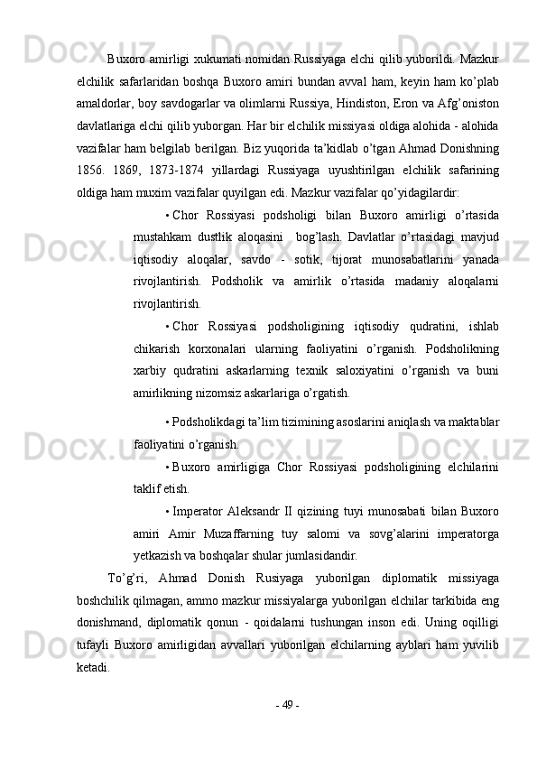 Buxoro amirligi xukumati nomidan Russiyaga elchi qilib yuborildi. Mazkur
elchilik   safarlaridan   boshqa   Buxoro   amiri   bundan   avval   ham,   keyin   ham   ko’plab
amaldorlar, boy savdogarlar va olimlarni Russiya, Hindiston, Eron va Afg’oniston
davlatlariga elchi qilib yuborgan. Har bir elchilik missiyasi oldiga alohida - alohida
vazifalar ham belgilab berilgan. Biz yuqorida ta’kidlab o’tgan Ahmad Donishning
1856.   1869,   1873-1874   yillardagi   Russiyaga   uyushtirilgan   elchilik   safarining
oldiga ham muxim vazifalar quyilgan edi.  Mazkur vazifalar qo’yidagilardir: 
• Chor   Rossiyasi   podsholigi   bilan   Buxoro   amirligi   o’rtasida
mustahkam   dustlik   aloqasini     bog’lash.   Davlatlar   o’rtasidagi   mavjud
iqtisodiy   aloqalar,   savdo   -   sotik,   tijorat   munosabatlarini   yanada
rivojlantirish.   Podsholik   va   amirlik   o’rtasida   madaniy   aloqalarni
rivojlantirish. 
• Chor   Rossiyasi   podsholigining   iqtisodiy   qudratini,   ishlab
chikarish   korxonalari   ularning   faoliyatini   o’rganish.   Podsholikning
xarbiy   qudratini   askarlarning   texnik   saloxiyatini   o’rganish   va   buni
amirlikning nizomsiz askarlariga o’rgatish. 
• Podsholikdagi ta’lim tizimining asoslarini aniqlash va maktablar
faoliyatini o’rganish. 
• Buxoro   amirligiga   Chor   Rossiyasi   podsholigining   elchilarini
taklif etish. 
• Imperator   Aleksandr   II   qizining   tuyi   munosabati   bilan   Buxoro
amiri   Amir   Muzaffarning   tuy   salomi   va   sovg’alarini   imperatorga
yetkazish va boshqalar shular jumlasidandir. 
To’g’ri,   Ahmad   Donish   Rusiyaga   yuborilgan   diplomatik   missiyaga
boshchilik qilmagan, ammo mazkur missiyalarga yuborilgan elchilar tarkibida eng
donishmand,   diplomatik   qonun   -   qoidalarni   tushungan   inson   edi.   Uning   oqilligi
tufayli   Buxoro   amirligidan   avvallari   yuborilgan   elchilarning   ayblari   ham   yuvilib
ketadi. 
-  49  - 
  