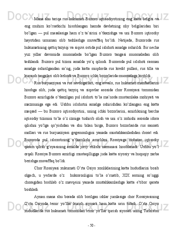 Mana   shu   tariqa   rus   hukumati   Buxoro   iqtisodiyotining   eng   katta   belgisi   va
eng   muhim   ko’rsatkichi   hisoblangan   hamda   davlatning   oliy   belgilaridan   biri
bo’lgan   —   pul   masalasiga   ham   o’z   ta’sirini   o’tkazishga   va   uni   Buxoro   iqtisodiy
hayotidan   umuman   olib   tashlashga   muvaffaq   bo’ldi.   Natijada,   Buxoroda   rus
hukumatining qattiq tazyiqi va siquvi ostida pul islohoti amalga oshirildi. Bir necha
yuz   yillar   davomida   muomalada   bo’lgan   Buxoro   tangasi   muomaladan   olib
tashlandi.   Buxoro   pul   tizimi   amalda   yo’q   qilindi.   Buxoroda   pul   islohoti   rasman
amalga   oshirilgandan   so’ng,   juda   katta   miqdorda   rus   kredit   pullari,   rus   tilla   va
kumush tangalari olib kelindi va Buxoro ichki bozorlarida muomalaga kiritildi. 
Rus burjuaziyasi va rus savdogarlari, eng avvalo, rus hukumati manfaatlarini
hisobga   olib,   juda   qattiq   tazyiq   va   siquvlar   asosida   chor   Rossiyasi   tomonidan
Buxoro amirligida o’tkazilgan pul islohoti to’la ma’noda mustamlaka mohiyati va
mazmuniga   ega   edi.   Ushbu   islohotni   amalga   oshirishdan   ko’zlangan   eng   katta
maqsad   —   bu   Buxoro   iqtisodiyotini,   uning   ichki   bozorlarini,   amirlikning   barcha
iqtisodiy   tizimini   to’la   o’z   izmiga   tushirib   olish   va   uni   o’z   xohishi   asosida   idora
qilishni   yo’lga   qo’yishdan   va   shu   bilan   birga,   Buxoro   bozorlarida   rus   sanoati
mollari   va   rus   burjuaziyasi   gegemonligini   yanada   mustahkamlashdan   iborat   edi.
Buxoroda   pul   isloxotining   o’tkazilishi   amirlikni   Rossiyaga   nisbatan   iqtisodiy
qaram   qilish   g’oyasining   amalda   joriy   etilishi   namunasi   hisoblanadi.   Ushbu   yo’l
orqali Rossiya Buxoro amirligi mustaqilligiga juda katta siyosiy va huquqiy zarba
berishga muvaffaq bo’ldi. 
Chor Rossiyasi xukumati O’rta Osiyo xonliklarining katta hududlarini bosib
olgach,   u   yerlarda   o’z     hukmronligini   to’la   o’rnatib,   XIX   asrning   so’nggi
choragidan   boshlab   o’z   mavqeini   yanada   mustahkamlashga   katta   e’tibor   qarata
boshladi. 
Aynan   mana   shu   borada   olib   borilgan   ishlar   jumlasiga   chor   Rossiyasining
O’rta   Osiyoda   temir   yo’llar   kurish   siyosati   ham   katta   urin   tutadi.   O’rta   Osiyo
xududlarida rus hukumati tomonidan temir yo’llar qurish siyosati  uning Turkiston
-  50  - 
  
