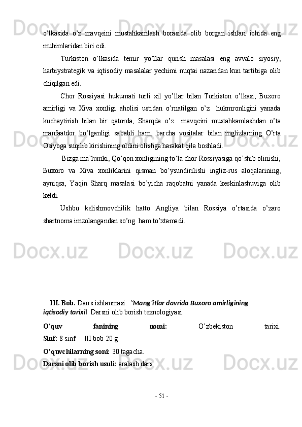 o’lkasida   o’z   mavqeini   mustahkamlash   borasida   olib   borgan   ishlari   ichida   eng
muhimlaridan biri edi. 
Turkiston   o’lkasida   temir   yo’llar   qurish   masalasi   eng   avvalo   siyosiy,
harbiystrategik   va  iqtisodiy  masalalar  yechimi   nuqtai   nazaridan  kun  tartibiga  olib
chiqilgan edi. 
Chor   Rossiyasi   hukumati   turli   xil   yo’llar   bilan   Turkiston   o’lkasi,   Buxoro
amirligi   va   Xiva   xonligi   aholisi   ustidan   o’rnatilgan   o’z     hukmronligini   yanada
kuchaytirish   bilan   bir   qatorda,   Sharqda   o’z     mavqeini   mustahkamlashdan   o’ta
manfaatdor   bo’lganligi   sababli   ham,   barcha   vositalar   bilan   inglizlarning   O’rta
Osiyoga suqilib kirishining oldini olishga harakat qila boshladi. 
Bizga ma’lumki, Qo’qon xonligining to’la chor Rossiyasiga qo’shib olinishi, 
Buxoro   va   Xiva   xonliklarini   qisman   bo’ysundirilishi   ingliz-rus   aloqalarining,
ayniqsa,   Yaqin   Sharq   masalasi   bo’yicha   raqobatni   yanada   keskinlashuviga   olib
keldi. 
Ushbu   kelishmovchilik   hatto   Angliya   bilan   Rossiya   o’rtasida   o’zaro
shartnoma imzolangandan so’ng  ham to’xtamadi. 
 
 
 
 
 
 
III. Bob.  Darrs ishlanmasi:  “ Mang’itlar davrida Buxoro amirligining 
iqtisodiy tarixi   Darsni olib borish texnologiyasi. ‖
O’quv   fanining   nomi:   O’zbekiston   tarixi.
Sinf:  8 sinf.    III bob 20 g      
O’quvchilarning soni:  30 tagacha. 
Darsni olib borish usuli:  aralash dars. 
-  51  - 
  
