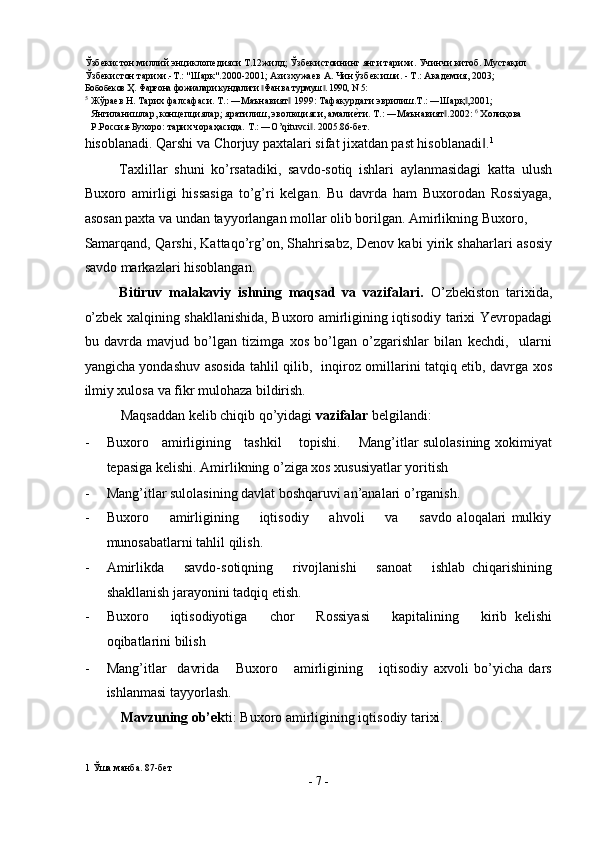 Ўзбекистон миллий энциклопедияси Т.12жилд; Ўзбекистоининг янги тарихи. Учинчи китоб. Мустақил 
Ўзбекистон тарихи.-Т.: "Шарк".2000-2001; Азизхужаев А. Чин ўзбек иши. - Т.: Академия, 2003;  
Бобобеков Ҳ. Фарғона фожиалари кундалиги  Фан ва турм  . 1990, N 5:‖ ‖  
5
Жўраев Н. Тарих фалсафаси. Т.: ―Маънавият  1999: Тафакурдаги эврилиш.Т.: ―Шарқ ,2001; 	
‖ ‖
Янгиланишлар, концепциялар; яратилиш, эволюцияси, амали	
еsти. Т.: ―Маънавият .2002: 	‖ 6
 Холиқова 
Р.Россия-Бухоро: тарих чораҳасида. T.: ―O’qituvci . 2005.86-бет. 	
‖
hisoblanadi. Qarshi va Chorjuy paxtalari sifat jixatdan past hisoblanadi .	
‖ 1
 
Taxlillar   shuni   ko’rsatadiki,   savdo-sotiq   ishlari   aylanmasidagi   katta   ulush
Buxoro   amirligi   hissasiga   to’g’ri   kelgan.   Bu   davrda   ham   Buxorodan   Rossiyaga,
asosan paxta va undan tayyorlangan mollar olib borilgan. Amirlikning Buxoro, 
Samarqand, Qarshi, Kattaqo’rg’on, Shahrisabz, Denov kabi yirik shaharlari asosiy
savdo markazlari hisoblangan. 
Bitiruv   malakaviy   ishning   maqsad   va   vazifalari.   O’zbekiston   tarixida,
o’zbek xalqining shakllanishida, Buxoro amirligining iqtisodiy tarixi Yevropadagi
bu   davrda   mavjud   bo’lgan   tizimga   xos   bo’lgan   o’zgarishlar   bilan   kechdi,     ularni
yangicha yondashuv asosida tahlil qilib,   inqiroz omillarini tatqiq etib, davrga xos
ilmiy xulosa va fikr mulohaza bildirish.  
Maqsaddan kelib chiqib qo’yidagi  vazifalar  belgilandi: 
- Buxoro     amirligining     tashkil       topishi.       Mang’itlar sulolasining xokimiyat
tepasiga kelishi.  Amirlikning o’ziga xos xususiyatlar yoritish 
- Mang’itlar sulolasining davlat boshqaruvi an’analari o’rganish. 
- Buxoro         amirligining         iqtisodiy         ahvoli         va         savdo   aloqalari   mulkiy
munosabatlarni tahlil qilish. 
- Amirlikda       savdo-sotiqning       rivojlanishi       sanoat       ishlab   chiqarishining
shakllanish jarayonini tadqiq etish. 
- Buxoro       iqtisodiyotiga       chor       Rossiyasi       kapitalining       kirib   kelishi
oqibatlarini bilish  
- Mang’itlar     davrida       Buxoro       amirligining       iqtisodiy   axvoli   bo’yicha   dars
ishlanmasi tayyorlash. 
Mavzuning ob’ek ti: Buxoro amirligining iqtisodiy tarixi.  
1  Ўша манба. 87-бет 
-  7  - 
  