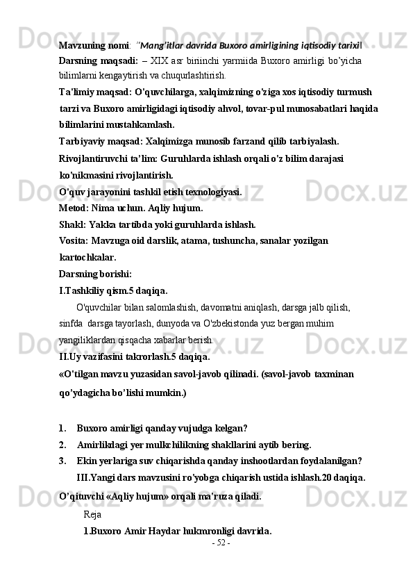 Mavzuning nomi :  “ Mang’itlar davrida Buxoro amirligining iqtisodiy tarixi ‖
Darsning   maqsadi:   –   XIX   asr   biriinchi   yarmiida   Buxoro   amirligi   bo’yicha
bilimlarni kengaytirish va chuqurlashtirish. 
Ta'limiy maqsad: O'quvchilarga, xalqimizning o'ziga xos iqtisodiy turmush 
tarzi va Buxoro amirligidagi iqtisodiy ahvol, tovar-pul munosabatlari haqida 
bilimlarini mustahkamlash.  
Tarbiyaviy maqsad: Xalqimizga munosib farzand qilib tarbiyalash. 
Rivojlantiruvchi ta’lim: Guruhlarda ishlash orqali o'z bilim darajasi 
ko'nikmasini rivojlantirish. 
O'quv jarayonini tashkil etish texnologiyasi. 
Metod: Nima uchun. Aqliy hujum. 
Shakl: Yakka tartibda yoki guruhlarda ishlash. 
Vosita: Mavzuga oid darslik, atama, tushuncha, sanalar yozilgan 
kartochkalar. 
Darsning borishi: 
I.Tashkiliy qism.5 daqiqa. 
       O'quvchilar bilan salomlashish, davomatni aniqlash, darsga jalb qilish, 
sinfda  darsga tayorlash, dunyoda va O'zbekistonda yuz bergan muhim  
yangiliklardan qisqacha xabarlar berish. 
II.Uy vazifasini takrorlash.5 daqiqa. 
«O'tilgan mavzu yuzasidan savol-javob qilinadi. (savol-javob taxminan 
qo’ydagicha bo’lishi mumkin.) 
 
1. Buxoro amirligi qanday vujudga kelgan? 
2. Amirlikdagi yer mulkchilikning shakllarini aytib bering. 
3. Ekin yerlariga suv chiqarishda qanday inshootlardan foydalanilgan? 
III.Yangi dars mavzusini ro'yobga chiqarish ustida ishlash.20 daqiqa. 
O’qituvchi «Aqliy hujum» orqali ma'ruza qiladi. 
R е j а   
1.Buxoro Amir Haydar hukmronligi davrida.  
-  52  - 
  