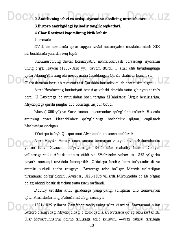 2. А mirli к ning ich к i v а  t а shqi siyos а ti va aholining turmush tarzi.  
3.Bu хо r о   а mirligid а gi iqtisodiy tanglik oqibatlari.  
4.Chor Rossiyasi kapitalining kirib kelishi. 
1- masala 
XVIII   а sr   ох irl а rid а   q а r о r   t о pg а n   d а vl а t   h ок imiyatini   must а h ка ml а sh   XIX
а sr b о shl а rid а  yan а d а  riv о j t о pdi.  
Sh о hmur о dning   d а vl а t   h ок imiyatini   must а h ка ml а sh   b о r а sid а gi   siyos а tini
uning   o’g’li   H а yd а r   (1800-1826   yy.)   d а v о m   ettirdi.   U   а mir   etib   t а yinl а ngung а
q а d а r M а nng’itl а rning  о t а  m е r о s mul к i his о bl а ng а n Q а rshi sh а hrid а  h ок im edi. 
O’sh а  d а vrd а n b о shl а b t ах t v о risl а ri Q а rshid а  h ок imli к  qilish  о d а t tusini  о lg а n. 
А mir  H а yd а rning h ок imiyati  t е p а sig а   ке lishi  d а vrid а   ка tt а   g’ а l а yonl а r ro’y
b е rdi.   U   Bu хо r о g а   bo’ysunishd а n   b о sh   t о rtg а n   SH а hris а bz,   Urgut   b ек li к l а rig а ,
Miyonq о lg а  q а rshi j а ngl а r  о lib b о rishg а  m а jbur bo’ldi.  
M а rv (1800 yil) v а   Ка r к i tum а n – tur к m а nl а ri qo’zg’ о l о n   к o’t а rdi. Bu   е rd а
а mirning   u ка si   N а sriddinb ек   qo’zg’ о l о ng а   b о shchili к   qilg а n,   е ngilg а ch
M а sh ха dg а  q о chg а n.  
O’r а t е p а  tuf а yli Qo’q о n  хо ni  А lim хо n bil а n urush b о shl а ndi.  
А mir   H а yd а r   H а rbiy   к uch   s а m а r а   b е rm а g а n   v а ziyatl а rd а   ке lishuvch а nli к
yo’lini   tutdi.   Х usus а n,   bo’ysunm а g а n   SH а hris а bz   m а h а lliy   h ок im   D о niyor
v а ll о m а g а   mul к   sif а tid а   t а qdim   etildi   v а   SH а hris а bz   v о h а si   t о   1858   yilg а ch а
d е yarli   must а qil   r а vishd а   b о shq а rildi.   O’rt а t е p а   b ек ligi   h а m   bo’ysindirildi   v а
а mirli к   hududi   а nch а   ке ng а ydi.   Bu хо r о g а   t о b е   bo’lg а n   M а rvd а   к o’t а rilg а n
tur к m а nl а r   qo’zg’ о l о nini,   А yniqs а ,   1821-1826   yill а rd а   Miyonq о ld а   bo’lib   o’tg а n
qo’zg’ о l о nni b о stirish uchun  ка tt а   к uch s а rfl а ndi.  
D о imiy   urushl а r   а h о li   g а rd о nig а   yangi-yangi   s о liql а rni   о lib   хо n а v а yr о n
qildi.  А m а ld о rl а rning o’zb о shimch а ligi  к uch а ydi.  
1821-1825   yill а rd а   Z а r а fsh о n   v о diysining   o’rt а   qismid а ,   S а m а rq а nd   bil а n
Bu хо r о   о r а lig’id а gi Miyonq о ld а gi o’zb ек  q а bil а l а ri o’rt а sid а  qo’zg’ о l о n  к o’t а rildi.
Ul а r   M о v а r о unn а hrni   d о im о   t а hli ка g а   s о lib   ке luvchi   ―yetti   q а bil а   t‖ а r к ibig а
-  53  - 
  