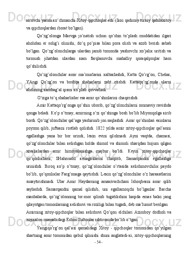 к iruvchi yarim  к o’chm а nchi  Х it о y-qipch о ql а r edi. (I кк i q а dimiy tur к iy q а bil ах it о y
v а  qipch о ql а rd а n ib о r а t bo’lg а n).  
Qo’zg’ о l о ng а   M а rvg а   jo’n а tish   uchun   qo’shin   to’pl а sh   mudd а tid а n   ilg а ri
а h о lid а n   е r   s о lig’i   о linishi,   do’q   po’pis а   bil а n   p о r а   о lish   v а   а z о b   b е rish   s а b а b
bo’lg а n.   Qo’zg’ о l о nchil а rg а   ul а rd а n   j а nub   t о m о nd а   yash о vchi   х o’j а li к   uritish   v а
turmush   jih а td а n   ul а rd а n   ка m   f а rql а nuvchi   m а h а lliy   q о r а q а lp о ql а r   h а m
qo’shilishdi.  
Qo’zg’ о l о nchil а r   а mir   m а ’murl а rini   ка lt ак l а shdi,   Ка tt а   Qo’rg’ о n,   Ch е l ак ,
YAngi   Qo’rg’ о n   v а   b о shq а   sh а h а rl а rni   z а bt   etishdi.   Ка tt а qo’rg’ о nd а   ul а rni
а h о lining  ка mb а g’ а l qismi  к o’pl а b quvv а tl а di.  
O’zig а  to’q sh а h а rli к l а r es а   а mir qo’shinl а rini ch а qirishdi.  
А mir   Ка tt а qo’rg’ о ng а   qo’shin ub о rib, qo’zg’ о l о nchil а rni   о mm а viy r а vishd а
q о ng а   b е l а di.   К o’p o’tm а y,   а mirning o’zi qo’shing а   b о sh bo’lib Miyonq о lg а   к irib
b о rdi. Qo’zg’ о l о nchil а r q а l’ а g а  yashirinib j о n s а ql а shdi.  А mir qo’shinl а ri e к inl а rni
p о y хо n qilib,  juft ак ni  r о stl а b q о lishdi.  1822 yild а   а mir   х it о y-qipch о ql а r  q а l’ а sini
eg а ll а shg а   yan а   bir   b о r   urindi,   l ек in   evini   qil о lm а di.   А yni   v а qtd а ,   ch а m а si,
qo’zg’ о l о nchil а r   bil а n   ке lishg а n   h о ld а   shim о l   v а   shim о li   sh а rqd а n   hujum   qilg а n
х iv а li к l а rd а n   а mir   him о yal а nishg а   m а jbur   bo’ldi.   Ке yin   х it о y-qipch о ql а r
qo’q о nli к l а rni,   SH а hris а bz   ке n а g а sl а rini   ch а qirib,   S а m а rq а ndni   eg а ll а shg а
urinishdi.   Bir о q   к o’p   o’tm а y,   qo’zg’ о l о nchil а r   o’rt а sid а   ке lishm о vchili к   p а yd о
bo’lib, qo’q о nli к l а r F а rg’ о n а g а   q а ytishdi. L ек in qo’zg’ о l о nchil а r o’z h а r ака tl а rini
sus а ytirishm а di.   Ul а r   А mir   H а yd а rning   а m ак iv а chch а si   Ish о qb ек ni   а mir   qilib
s а yl а shdi.   S а m а rq а ndni   q а m а l   qilishib,   uni   eg а ll а m о qchi   bo’lg а nl а r.   B а rch а
m а nb а l а rd а ,   qo’zg’ о l о nning   t о r-m о r   qilinib   tug а tilishini   h а qid а   em а s   b а l к i   j а ng
qil а yotg а n t о m о nl а rning  ке lishuvi v а  r о ziligi bil а n tug а di, d е b m а ’lum о t b е rilg а n. 
А mirning   х it о y-qipch о ql а r   bil а n   ке lishuvi   Qo’q о n   elchil а ri   А zimb о y   d о dh о h   v а
хо ji ка l о n m а ns а bid а gi Esh о n Sult о nl а r ishtir ок id а  bo’lib o’tg а n. 
Yangiqo’rg’ о n   q а l’ а si   q а m а lid а gi   Х it о y   -   qipch о ql а r   t о m о nid а n   qo’yilg а n
sh а rtning   а mir   t о m о nid а n   q а bul   qilinishi   shuni   а ngl а t а di- к i,   х it о y-qipch о ql а rning
-  54  - 
  