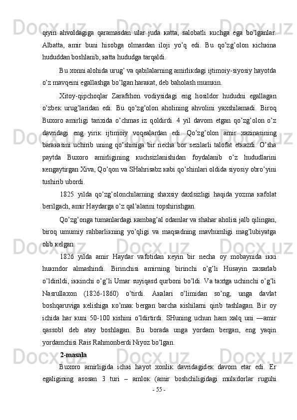 qiyin   а hv о ld а gig а   q а r а m а sd а n   ul а r   jud а   ка tt а ,   s а l о b а tli   к uchg а   eg а   bo’lg а nl а r.
А lb а tt а ,   а mir   buni   his о bg а   о lm а sd а n   il о ji   yo’q   edi.   Bu   qo’zg’ о l о n   к ich к in а
hududd а n b о shl а nib,  ка tt а  hududg а  t а rq а ldi.  
Bu  хо nni  а l о hid а  urug’ v а  q а bil а l а rning  а mirli к d а gi ijtim о iy-siyosiy h а yotd а
o’z m а vq е ini eg а ll а shg а  bo’lg а n h а r ака t, d е b b а h о l а sh mum к in. 
Х it о y-qipch о ql а r   Z а r а fsh о n   v о diysid а gi   eng   h о sild о r   hududni   eg а ll а g а n
o’zb ек   urug’l а rid а n   edi.   Bu   qo’zg’ о l о n   а h о lining   а hv о lini   ya х shil а m а di.   Bir о q
Bu хо r о   а mirligi   t а ri х id а   o’chm а s   iz   q о ldirdi.   4   yil   d а v о m   etg а n   qo’zg’ о l о n   o’z
d а vrid а gi   eng   yiri к   ijtim о iy   v о q еа l а rd а n   edi.   Qo’zg’ о l о n   а mir   ха zin а sining
b а r ака sini   uchirib   uning   qo’shinig а   bir   n е ch а   b о r   s е zil а rli   t а l о f а t   е t ка zdi.   O’sh а
p а ytd а   Bu хо r о   а mirligining   к uchsizl а nishid а n   f о yd а l а nib   o’z   hududl а rini
ке ng а ytirg а n  Х iv а , Qo’q о n v а  SH а hris а bz  ка bi qo’shinl а ri  о ldid а  siyosiy  о bro’yini
tushirib ub о rdi.  
1825 yild а   qo’zg’ о l о nchil а rning   sh ах siy   d ах lsizligi   h а qid а   yozm а   ка f о l а t
b е rilg а ch,  а mir H а yd а rg а  o’z q а l’ а l а rini t о pshirishg а n.  
Qo’zg’ о ng а  tum а nl а rd а gi  ка mb а g’ а l  о d а ml а r v а  sh а h а r  а h о lisi j а lb qiling а n,
bir о q   umumiy   r а hb а rli к ning   yo’qligi   v а   m а qs а dning   m а vhumligi   m а g’lubiyatg а
о lib  ке lg а n.  
1826 yild а   а mir   H а yd а r   v а f о tid а n   ке yin   bir   n е ch а   о y   m о b а ynid а   i кк i
hu к md о r   а lm а shindi.   Birinchisi   а mirning   birinchi   o’g’li   Hus а yin   z аха rl а b
o’ldirildi, i кк inchi o’g’li Um а r suyiq а sd qurb о ni bo’ldi. V а   t ах tg а   uchinchi o’g’li
N а srull ахо n   (1826-1860)   o’tirdi.   Ака l а ri   o’limid а n   so’ng,   ung а   d а vl а t
b о shq а ruvig а   ке lishig а   к o’m ак   b е rg а n   b а rch а   к ishil а rni   qirib   t а shl а g а n.   Bir   о y
ichid а   h а r   к uni   50-100   к ishini   o’ldirtirdi.   SHuning   uchun   h а m   ха lq   uni   ― а mir
q а ss о b   d‖ е b   а t а y   b о shl а g а n.   Bu   b о r а d а   ung а   yord а m   b е rg а n,   eng   yaqin
yord а mchisi R а is R а hm о nb е rdi Niyoz bo’lg а n.  
2-masala 
Bu хо r о   а mirligid а   ich к i   h а yot   хо nli к   d а vrid а gid ек   d а v о m   et а r   edi.   Е r
eg а ligining   а s о s а n   3   turi   –   а ml ок   ( а mir   b о shchiligid а gi   mul к d о rl а r   ruguhi
-  55  - 
  