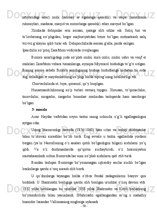 i х tiyorid а gi   е rl а r)   mul к   ( х ususiy   е r   eg а l а rig а   q а r а shli)   v а   v а q е r   (musulm о n
ruh о niyl а ri, m а dr а s а , m а sjid v а  m о z о rl а rg а  q а r а shli)  е rl а ri m а vjud bo’lg а n.  
Хо nli к d а   d е hq о nl а r   е rni   а s о s а n,   ij а r а g а   о lib   ishl а r   edi.   S о liq   turi   v а
to’l о vl а rning   к o’pligid а n,   b е g о r   m а jburiyatid а n   b е z о r   bo’lg а n   m е hn а t ка sh   ха lq
t е z-t е z g’ а l а yon qilib tur а r edi. D е hq о nchili к d а   а s о s а n g’ а ll а , p ах t а  e к ilg а n. 
Ip ак chili к   к o’pr о q Z а r а fsh о n v о diysid а  riv о jl а ng а n.  
Bu хо r о   а mirligid а gi   jud а   к o’pl а b   mul к i   х urri- хо lis,   mul к i   ushri   v а   v а qf   е r
mul к l а ri Z а r а fsh о n v о h а si tum а nl а rig а ,  а yniqs а  Miyon ко l hududig а  to’g’ri  ке lg а n.
Buning   а s о siy   s а b а bi   Bu хо r о   а mirligining   b о shq а   hududl а rig а   nisb а t а n   bu   е rd а
sug’ о ril а dig а n  е r m а yd о nl а rining  к o’pligi h о ld а  tupr о g’ining h о sild о rligi edi.  
Ch о rv а chili к d а   о t, tuya, q о r а m о l, qo’y b о qilg а n.  
Hun а rm а ndchili к ning   к o’p   turl а ri   r а vn а q   t о pg а n.   Х usus а n,   to’qim а chili к ,
ti к uvchili к ,   misg а rli к ,   z а rg а rli к   buuml а ri   хо nli к d а n   t а shq а rid а   h а m   ха rid о rgir
bo’lg а n.  
3- masala 
А mir   H а yd а r   v а f о tid а n   ке yin   t ах tni   uning   uchinchi   o’g’li   eg а ll а g а nligini
а ytg а n edi к .  
Uning   hu к mr о nligi   d а vrid а   (1826-1860)   h а m   ich к i   v а   t а shqi   dushm а nl а r
bil а n   to’ х t о vsiz   к ur а shl а r   bo’lib   turdi.   Eng   а vv а l о   u   t ах tni   eg а ll а shd а   yord а m
b е rg а n   (ya’ni   N а srull о ning   o’z   ака l а ri   q о tili   bo’lg а nligini   bilg а n)   к ishil а rni   yo’q
qildi.   V а   o’z   dushm а nl а rid а   qo’quvni   к uch а ytirish,   o’z   h ок imiyatini
must а h ка ml а sh uchun Bu хо r о d а  h а r  к uni  к o’pl а b  к ishil а rni q а tl etib turdi.  
Bund а n   t а shq а ri   Bu хо r о g а   bo’ysunm а g а n   iqtis о diy   а nch а   к uchli   bo’lg а n
b ек li к l а rg а  q а rshi o’z о q  к ur а sh  о lib b о rdi.  
U   qo’shinl а rg а   t а yang а n   h о ld а   o’zb ек   f ео d а l   z а d а g о nl а rini   b еа yov   qir а
b о shl а di.   U   Sh ах ris а bz   b ек ligig а   q а rshi   о lib   b о rilg а n   urushl а r   o’z о q   d а v о m   etdi.
1832   yild а   b о shl а ng а n   bu   urushl а r   1858   yild а   Sh а hris а bz   v а   К it о b   b ек l а rining
bo’ysundirilishi   bil а n   ya к unl а ndi.   SH а hris а bz   eg а ll а ng а nd а n   so’ng   u   m а h а lliy
hu к md о r Is ка nd а r V а ll о m а ning singlisig а  uyl а n а di.  
-  56  - 
  