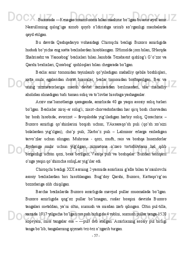 Bu хо r о d а  ― К en а g а s  хо nim  n‖ о mi bil а n m а sh х ur bo’lg а n bu  а sur  а yol  а mir 
N а srull о ning   qul о g’ig а   sim о b   quyib   o’ldirishg а   urinib   к o’rg а nligi   m а nb а l а rd а
q а yd etilg а n.  
Bu   d а vrd а   Q а shq а d а ryo   v о h а sid а gi   Chir о qchi   b ек ligi   Bu хо r о   а mirligid а
hududi bo’yich а  eng  ка tt а  b ек li к l а rd а n his о bl а ng а n. SHim о ld а  j о m bil а n, SH а rqd а
Sh а hris а bz v а   Ya кка b о g’ b ек li к l а ri bil а n J а nubd а   T е z а b ке nt qishl о g’i G’o’z о r v а
Q а rshi b ек li к l а ri, Q о r а b о g’ qishl о ql а ri bil а n ch е g а r а d а  bo’lg а n.  
B ек li к   а mir   t о m о nid а n   t а yinl а nib   qo’yil а dig а n   m а h а lliy   q а bil а   b о shliql а ri,
ка tt а   mul к   eg а l а rid а n   ib о r а t   h ок mil а r,   b ек l а r   t о m о nid а n   b о shq а rilg а n.   B ек   v а
uning   х izm а t ко rl а rig а   m ао sh   d а vl а t   ха zin а sid а n   b е rilm а sd а n,   ul а r   m а h а lliy
а h о lid а n  о lin а dig а n turli tum а n s о liq v а  to’l о vl а r his о big а  yash а g а nl а r.  
А r х iv   m а ’lum о tl а rig а   q а r а g а nd а ,   а mirli к d а   40   g а   yaqin   а s о siy   s о liq   turl а ri
bo’lg а n.  B ек li к l а r   х ir о j- е r   s о lig’i;   zi ко t-ch о rv а d о rl а rd а n  h а r   qirq   b о sh   ch о rv а d а n
bir   b о sh   his о bid а ;   а v о riz о t   –   f а vqul о dd а   yig’il а dig а n   h а rbiy   s о liq;   Q о r а chiri к   –
Bu хо r о   а mirligi   qo’shinl а rini   b о qish   uchun;   YA к s а r а qo’sh   puli   (qo’sh   х o’ к izi
b о l а l а rd а n   yig’ilg а n);   cho’p   puli;   Ха rbo’z   puli   –   L а lmi ко r   е rl а rg а   e к il а dig а n
t а rvo’zl а r   uchun   о ling а n.   Muhr о n а   -   q о zi,   mufti,   r а is   v а   b о shq а   hu к md о rl а r
f о yd а sig а   muhr   uchun   yig’ilg а n;   х izm а t о n а   o’z а r о   t о rtishuvl а rni   h а l   qilib
b е rg а nligi   uchun   q о zi,   b ека   b е rilg а n;   V а siq а   puli   v а   b о shq а l а r.   Bund а n   t а shq а rii
o’ng а  yaqin qo’shimch а  s о liqL а r yig’il а r edi.  
Chir о qchi b ек ligi XIX  а srning 2-yarmid а   а mirli к ni g’ а ll а  bil а n t а ’minl о vchi
а s о siy   b ек li к l а rd а n   biri   his о bl а ng а n.   Bug’d о y   Q а rshi,   Bu хо r о ,   Ка tt а qo’rg’ о n
b о z о rl а rig а   о lib chiqilg а n.  
B а rch а   b ек li к l а rd а   Bu хо r о   а mirligid а   m а vjud   pull а r   mu о m а l а d а   bo’lg а n.
Bu хо r о   а mirligid а   q о g’ о z   pull а r   bo’lm а g а n,   rusl а r   b о sqini   d а vrid а   Bu хо r о
t а ng а l а ri   m е t а ld а n,   ya’ni   о ltin,   к umush   v а   misd а n   z а rb   qiling а n.   О ltin   pul-till а ,
ка mid а  1917 yilg а ch а  bo’lg а n rus puli birligid а  4 rublni,  к umush pull а r t а ng а -1520
ко p е y к ni,   miss   t а ng а l а r   es а   –   ―pul   d
‖ е b   а t а lg а n.   А mirli к ning   а s о siy   pul   birligi
t а ng а  bo’lib, t а ng а l а rning qiym а ti t е z-t е z o’zg а rib turg а n.  
-  57  - 
  
