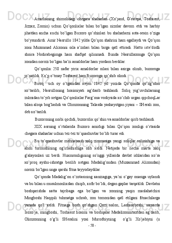А mirli к ning   shim о lid а gi   ch е g а r а   sh а h а rl а ri   ( Х o’j а nd,   O’r а t е p а ,   T о sh ке nt,
Jizz ах ,   Z о min)   uchun   Qo’q о nli к l а r   bil а n   bo’lg а n   niz о l а r   d а v о m   etdi   v а   h а rbiy
jih а td а n   а nch а   к uchi   bo’lg а n   Bu хо r о   qo’shinl а ri   bu   sh а h а rl а rni   а st а -s ек in   o’zig а
bo’ysundirdi.  А mir N а srull о  1842 yild а  Qo’q о n sh а hrini h а m eg а ll а ydi v а  Qo’q о n
хо ni   Mu х mm а d   А li хо nni   о il а   а ’z о l а ri   bil а n   birg а   q а tl   ettir а di.   H а tt о   ist е ’d о dli
sh о ir а   N о dir а b е gimg а   h а m   sh а fq а t   qilinm а di.   Bund а   N а srull ахо ng а   Qo’q о n
хо nid а n n о r о zi bo’lg а n b а ’zi  а m а ld о rl а r h а m yord а m b е rdil а r.  
Qo’q о nli к   250   n а f а r   yiri к   а m а ld о rl а r   о il а si   bil а n   а sirg а   о linib,   bu хо r о g а
jo’n а tildi.  К o’p o’tm а y T о sh ке nt h а m Bu хо r о g а  qo’shib  о lindi.  
Bir о q     uch   о y   o’tg а nid а n   ке yin   1842   yil   yozid а   Qo’q о nd а   qo’zg’ о l о n
к o’t а rilib,   N а srull о ning   h ок imiyati   а g’d а rib   t а shl а ndi.   S о liq   yig’uvchil а rning
zulmid а n to’yib  ке tg а n Qo’q о nli к l а r F а rg’ о n а  v о diysid а   к o’chib urg а n qipch о qL а r
bil а n   а l о q а   b о g’l а shdi v а   О lim хо nning T а l а sd а   yash а yotg а n jiyani – SH е r а li   хо n,
d е b  к o’t а rildi.  
Bu хо r о ning n о ibi q о chdi, bu хо r о li к  qo’shin v а   а m а ld о rl а r qirib t а shl а ndi.      
XIX   а srning   o’rt а l а rid а   Bu хо r о   а mirligi   bil а n   Qo’q о n   хо nligi   o’rt а sid а
ch е g а r а  sh а h а rl а r uchun t е z-t е z to’qn а shuvl а r bo’lib tur а r edi.  
Bu   to’qn а shuvl а r   m е hn а t ка sh   ха lq   zimm а sig а   yangi   s о liql а r   s о linishig а   v а
а h о li   turmushining   о g’irl а shishig а   о lib   ке ldi.   N а tij а d а   bir   n е ch а   m а rt а   ха lq
g’ а l а yonl а ri   uz   b е rdi.   Hu к mr о nligining   so’nggi   yill а rid а   d а vl а t   ishl а rid а n   к o’r а
к o’pr о q   а yshu-ishr а tg а   b е rilib   ке tg а n   M а d а lig’ о nd а n   (Mu ха mm а d   А li хо nd а n)
n о r о zi bo’lg а n ung а  q а rshi fitn а  t а yyorl а ydil а r.  
Qo’q о nd а   M а d а lig’ о n o’z о t а sining   ка niz а gig а , ya’ni  o’g а y   о n а sig а   uyl а ndi
v а  bu bil а n u musulm о nli к d а n chiqib,  ко fir bo’ldi, d е g а n g а pl а r t а rq а tildi. D а vl а tni
b о shq а rishd а   ка tt а   t а jrib а g а   eg а   bo’lg а n   v а   хо nning   yaqin   m а sl а h а tchisi
Mingb о shi   H а qquli   tuhm а tg а   uchr а b,   хо n   t о m о nid а n   q а tl   etilg а ni   fitn а chil а rg а
yan а d а   qo’l   ке ldi.   Fitn а g а   b о sh   qo’shg а n   Q о zi   ка l о n,   L а sh ка rb о shi,   s а r ка rd а
Is ох o’j а ,  mingb о shi,   T о sh ке nt   h ок imi   v а   b о shq а l а r   M а d а li хо nnit ах td а n   а g’d а rib,
О lim хо nning   o’g’li   SH е r а lini   yo к i   Mur о dbiyning     o’g’li   Х o’j а biyni   (u
-  58  - 
  