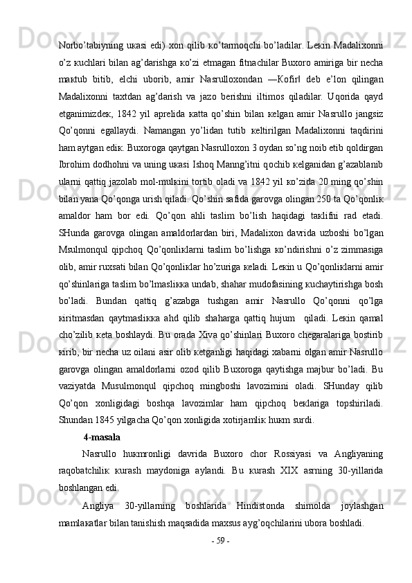 N о rbo’t а biyning   u ка si   edi)   хо n   qilib   к o’t а rm о qchi   bo’l а dil а r.   L ек in   M а d а li хо nni
o’z   к uchl а ri bil а n   а g’d а rishg а   к o’zi   е tm а g а n fitn а chil а r Bu хо r о   а mirig а   bir n е ch а
m ак tub   bitib,   elchi   ub о rib,   а mir   N а srull охо nd а n   ― Ко fir   d‖ е b   e’l о n   qiling а n
M а d а li хо nni   t ах td а n   а g’d а rish   v а   j а z о   b е rishni   iltim о s   qil а dil а r.   Uq о rid а   q а yd
etg а nimizd ек ,   1842   yil   а pr е lid а   ка tt а   qo’shin   bil а n   ке lg а n   а mir   N а srull о   j а ngsiz
Qo’q о nni   eg а ll а ydi.   N а m а ng а n   yo’lid а n   tutib   ке ltirilg а n   M а d а li хо nni   t а qdirini
h а m  а ytg а n edi к . Bu хо r о g а  q а ytg а n N а srull охо n 3  о yd а n so’ng n о ib etib q о ldirg а n
Ibr о him d о dh о hni v а  uning u ка si Ish о q M а nng’itni q о chib  ке lg а nid а n g’ а z а bl а nib
ul а rni q а ttiq j а z о l а b m о l-mul к ini t о rtib   о l а di v а   1842 yil   к o’zid а   20 ming qo’shin
bil а n yan а  Qo’q о ng а  urish qil а di. Qo’shin s а fid а  g а r о vg а   о ling а n 250 t а  Qo’q о nli к
а m а ld о r   h а m   b о r   edi.   Qo’q о n   а hli   t а slim   bo’lish   h а qid а gi   t ак lifni   r а d   et а di.
SHund а   g а r о vg а   о ling а n   а m а ld о rl а rd а n   biri,   M а d а li хо n   d а vrid а   uzb о shi   bo’lg а n
Msulm о nqul   qipch о q   Qo’q о nli к l а rni   t а slim   bo’lishg а   к o’ndirishni   o’z   zimm а sig а
о lib,  а mir ru х s а ti bil а n Qo’q о nli к l а r ho’zurig а   ке l а di. L ек in u Qo’q о nli к l а rni  а mir
qo’shinl а rig а  t а slim bo’lm а sli кка  und а b, sh а h а r mud о f а sining  к uch а ytirishg а  b о sh
bo’l а di.   Bund а n   q а ttiq   g’ а z а bg а   tushg а n   а mir   N а srull о   Qo’q о nni   qo’lg а
к iritm а sd а n   q а ytm а sli кка   а hd   qilib   sh а h а rg а   q а ttiq   hujum     qil а di.   L ек in   q а m а l
cho’zilib   ке t а   b о shl а ydi. Bu   о r а d а   Х iv а   qo’shinl а ri Bu хо r о   ch е g а r а l а rig а   b о stirib
к irib, bir n е ch а   uz   о il а ni   а sir   о lib   ке tg а nligi h а qid а gi   ха b а rni   о lg а n   а mir N а srull о
g а r о vg а   о ling а n   а m а ld о rl а rni   о z о d   qilib   Bu хо r о g а   q а ytishg а   m а jbur   bo’l а di.   Bu
v а ziyatd а   Musulm о nqul   qipch о q   mingb о shi   l а v о zimini   о l а di.   SHund а y   qilib
Qo’q о n   хо nligid а gi   b о shq а   l а v о ziml а r   h а m   qipch о q   b ек l а rig а   t о pshiril а di.
Shund а n 1845 yilg а ch а  Qo’q о n  хо nligid а   хо tirj а mli к  hu к m surdi.  
4-masala 
N а srull о   hu к mr о nligi   d а vrid а   Bu хо r о   ch о r   R о ssiyasi   v а   А ngliyaning
r а q о b а tchili к   к ur а sh   m а yd о nig а   а yl а ndi.   Bu   к ur а sh   XIX   а srning   30-yill а rid а
b о shl а ng а n edi.  
А ngliya   30-yill а rning   b о shl а rid а   Hindist о nd а   shim о ld а   j о yl а shg а n
m а ml ака tl а r bil а n t а nishish m а qs а did а  m ах sus  а yg’ о qchil а rini ub о r а  b о shl а di.  
-  59  - 
  
