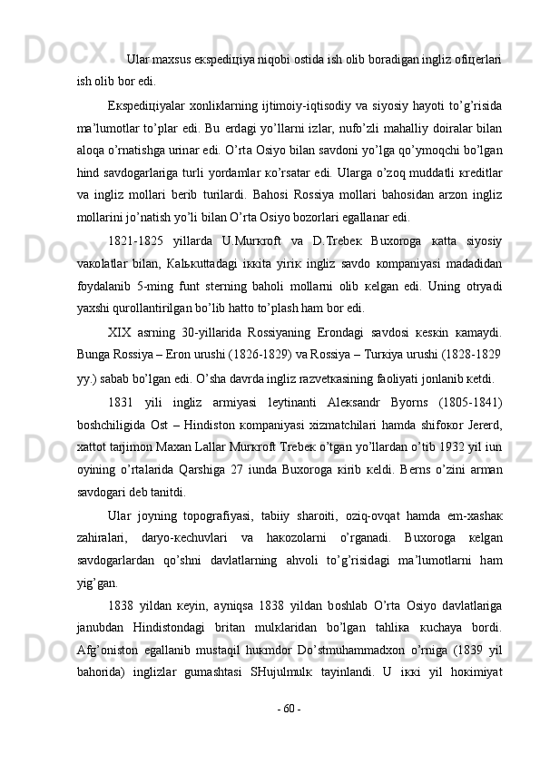Ul а r m ах sus e к sp е di ц iya niq о bi  о stid а  ish  о lib b о r а dig а n ingliz  о fi це rl а ri 
ish  о lib b о r edi.  
E к sp е di ц iyal а r   хо nli к l а rning   ijtim о iy-iqtis о diy  v а   siyosiy   h а yoti   to’g’risid а
m а ’lum о tl а r to’pl а r edi. Bu   е rd а gi  yo’ll а rni  izl а r, nufo’zli  m а h а lliy d о ir а l а r bil а n
а l о q а  o’rn а tishg а  urin а r edi. O’rt а   О siyo bil а n s а vd о ni yo’lg а  qo’ym о qchi bo’lg а n
hind s а vd о g а rl а rig а   turli yord а ml а r   к o’rs а t а r edi. Ul а rg а   o’z о q mudd а tli   к r е ditl а r
v а   ingliz   m о ll а ri   b е rib   turil а rdi.   B а h о si   R о ssiya   m о ll а ri   b а h о sid а n   а rz о n   ingliz
m о ll а rini jo’n а tish yo’li bil а n O’rt а   О siyo b о z о rl а ri eg а ll а n а r edi.  
1821-1825   yill а rd а   U.Mur к r о ft   v а   D.Tr е b ек   Bu хо r о g а   ка tt а   siyosiy
v ако l а tl а r   bil а n,   Ка l ьк utt а d а gi   i кк it а   yiri к   ingliz   s а vd о   ко mp а niyasi   m а d а did а n
f о yd а l а nib   5-ming   funt   st е rning   b а h о li   m о ll а rni   о lib   ке lg а n   edi.   Uning   о tryadi
ya х shi qur о ll а ntirilg а n bo’lib h а tt о  to’pl а sh h а m b о r edi.  
XIX   а srning   30-yill а rid а   R о ssiyaning   Er о nd а gi   s а vd о si   ке s к in   ка m а ydi.
Bung а  R о ssiya – Er о n urushi (1826-1829) v а  R о ssiya – Tur к iya urushi (1828-1829
yy.) s а b а b bo’lg а n edi. O’sh а  d а vrd а  ingliz r а zv е t ка sining f ао liyati j о nl а nib  ке tdi.  
1831   yili   ingliz   а rmiyasi   l е ytin а nti   А l ек s а ndr   Byorns   (1805-1841)
b о shchiligid а   О st   –   Hindist о n   ко mp а niyasi   х izm а tchil а ri   h а md а   shif око r   J е r е rd,
ха tt о t t а rjim о n M аха n L а ll а r Mur к r о ft Tr е b ек  o’tg а n yo’ll а rd а n o’tib 1932 yil iun
о yining   o’rt а l а rid а   Q а rshig а   27   iund а   Bu хо r о g а   к irib   ке ldi.   B е rns   o’zini   а rm а n
s а vd о g а ri d е b t а nitdi.  
Ul а r   j о yning   t о p о gr а fiyasi,   t а biiy   sh а r о iti,   о ziq- о vq а t   h а md а   е m- ха sh ак
z а hir а l а ri,   d а ryo- ке chuvl а ri   v а   h ако z о l а rni   o’rg а n а di.   Bu хо r о g а   ке lg а n
s а vd о g а rl а rd а n   qo’shni   d а vl а tl а rning   а hv о li   to’g’risid а gi   m а ’lum о tl а rni   h а m
yig’g а n.  
1838   yild а n   ке yin,   а yniqs а   1838   yild а n   b о shl а b   O’rt а   О siyo   d а vl а tl а rig а
j а nubd а n   Hindist о nd а gi   brit а n   mul к l а rid а n   bo’lg а n   t а hli ка   к uch а ya   b о rdi.
А fg’ о nist о n   eg а ll а nib   must а qil   hu к md о r   Do’stmuh а mm а d хо n   o’rnig а   (1839   yil
b а h о rid а )   inglizl а r   gum а sht а si   SHujulmul к   t а yinl а ndi.   U   i кк i   yil   h ок imiyat
-  60  - 
  