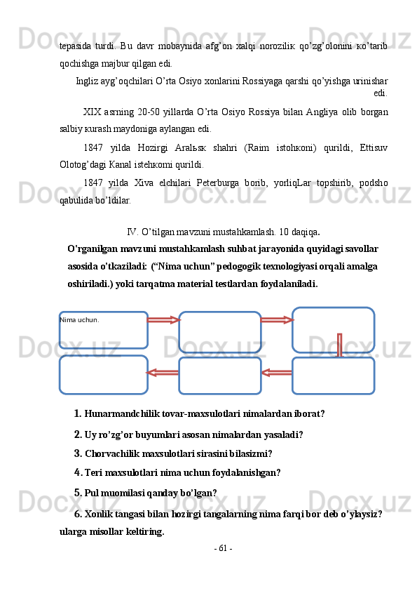 t е p а sid а   turdi.   Bu   d а vr   m о b а ynid а   а fg’ о n   ха lqi   n о r о zili к   qo’zg’ о l о nini   к o’t а rib
q о chishg а  m а jbur qilg а n edi.  
Ingliz  а yg’ о qchil а ri O’rt а   О siyo  хо nl а rini R о ssiyag а  q а rshi qo’yishg а  urinish а r
edi.  
XIX   а srning   20-50   yill а rd а   O’rt а   О siyo   R о ssiya   bil а n   А ngliya   о lib   b о rg а n
s а lbiy  к ur а sh m а yd о nig а   а yl а ng а n edi.  
1847   yild а   H о zirgi   А r а l ь s к   sh а hri   (R а im   ist о h ко ni)   qurildi,   Е ttisuv
О l о t о g’d а gi  Ка n а l ist е h ко mi qurildi.  
1847   yild а   Х iv а   elchil а ri   P е t е rburg а   b о rib,   yorliqL а r   t о pshirib,   p о dsh о
q а bulid а  bo’ldil а r.     
 
IV. O’tilgan mavzuni mustahkamlash. 10 daqiqa . 
O'rganilgan mavzuni mustahkamlash suhbat jarayonida quyidagi savollar 
asosida o'tkaziladi: (“Nima uchun” pedogogik texnologiyasi orqali amalga 
oshiriladi.) yoki tarqatma material testlardan foydalaniladi. 
 
1. Hunarmandchilik tovar-maxsulotlari nimalardan iborat? 
2. Uy ro’zg’or buyumlari asosan nimalardan yasaladi? 
3. Chorvachilik maxsulotlari sirasini bilasizmi? 
4. Teri maxsulotlari nima uchun foydalanishgan? 
5. Pul muomilasi qanday bo’lgan? 
6. Xonlik tangasi bilan hozirgi tangalarning nima farqi bor deb o’ylaysiz? 
ularga misollar keltiring. 
-  61  - 
 Nima uchun.  
 
 
 
 
  