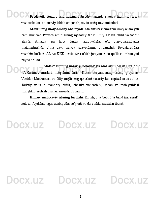 Predmeti:   Buxoro   amirligining   iqtisodiy   tarixida   siyosiy   tizim,   iqtisodiy
munosabatlar, an’anaviy ishlab chiqarish, savdo-sotiq munosabatlari.  
Mavzuning ilmiy-amaliy ahamiyati . Malakaviy ishimiznin ilmiy ahamiyati
ham   shundaki   Buxoro   amirligining   iqtisodiy   tarixi   ilmiy   asosda   tahlil   va   tadqiq
etiladi.   Amalda   esa   tarix   faniga   qiziquvchilar   o’z   dunyoqarashlarini
shakllantirishda   o’sha   davr   tarixiy   jarayonlarini   o’rganishda   foydalanishlari
mumkin bo’ladi. AL  va KXK larida dars o’tish jarayonlarida  qo’llash  imkoniyati
paydo bo’ladi. 
Malaka ishining nazariy-metodologik asoslari . BMI da Prezident 
I.A.Karimov   asarlari,   nutq-farmonlari,     Konstitutsiyamizning   asosiy   g’oyalari,
Vazirlar  Mahkamasi   va  Oliy  majlisning  qarorlari   nazariy-kontseptual  asos  bo’ldi.
Tarixiy   xolislik,   mantiqiy   birlik,   obektiv   yondashuv,   sabab   va   mohiyatidagi
uzviylikni saqlash usullari asosida o’rganildi.  
Bitiruv malakaviy ishning tuzilishi . Kirish, 3 ta bob, 5 ta band (paragraf),
xulosa, foydalanilagan adabiyotlar ro’yxati va dars ishlanmasidan iborat. 
 
 
 
 
 
 
 
 
 
 
 
 
 
 
-  8  - 
  