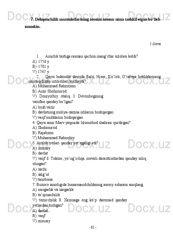 7. Dehqonchilik maxsulotlarining asosini asosan nima tashkil etgan bo’lish 
mumkin. 
 
 
1 ilova 
 
1. Amirlik taxtiga rasman qachon mang’itlar sulolasi keldi? 
A) 1756 y 
B) 1701 y 
V) 1747 y 
2. Qaysi   hukmdor   davrida   Balx,   Hisor,   Ko’lob,   O’ratepa   bekliklarining
mustaqillikka intilishlari kuchaydi? 
A) Muhammad Rahimxon 
B) Amir Shohmurod 
V)   Doniyolbiy   otaliq   3.   Devonbegining
vazifasi qanday bo’lgan? 
A) bosh vazir 
B) davlatning moliya-xazina ishlarini boshqargan 
V) vaqf mulklarini boshqargan 
4. Qaysi amir Marv yaqinida Islomobod shahrini qurdirgan? 
A) Shohmurod 
B) Rajabxon 
V) Muhammad Rahimbiy 
5. Amlok yerlari qanday yer egaligi edi? 
A) xususiy 
B) davlat 
V) vaqf 6. Tokzor, yo’ng’ichqa, mevali daraxtzorlardan qanday soliq
olingan? 
A) xachi 
B) salg’ut 
V) tanobona 
7. Buxoro amirligida hunarmandchilikning asosiy sohasini aniqlang. 
A) misgarlik va zargarlik 
B) to’qimachilik 
V)   temirchilik   8.   Xazinaga   eng   ko’p   daromad   qanday
yerlardan tushgan? 
A) davlat  
B) vaqf 
V) xususiy 
-  62  - 
  