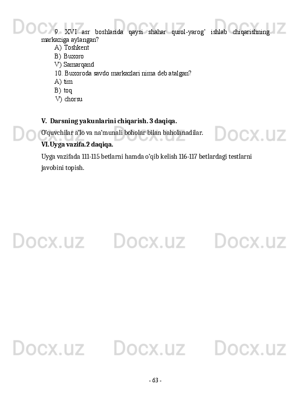 9.   XVI   asr   boshlarida   qaysi   shahar   qurol-yarog’   ishlab   chiqarishning
markaziga aylangan? 
A) Toshkent 
B) Buxoro  
V) Samarqand 
10. Buxoroda savdo markazlari nima deb atalgan? 
A) tim 
B) toq 
V) chorsu 
 
V.  Darsning yakunlarini chiqarish. 3 daqiqa. 
O’quvchilar a’lo va na’munali boholar bilan baholanadilar.  
VI.Uyga vazifa.2 daqiqa. 
Uyga vazifada 111-115 betlarni hamda o’qib kelish 116-117 betlardagi testlarni 
javobini topish. 
 
 
 
 
 
 
 
-  63  - 
  