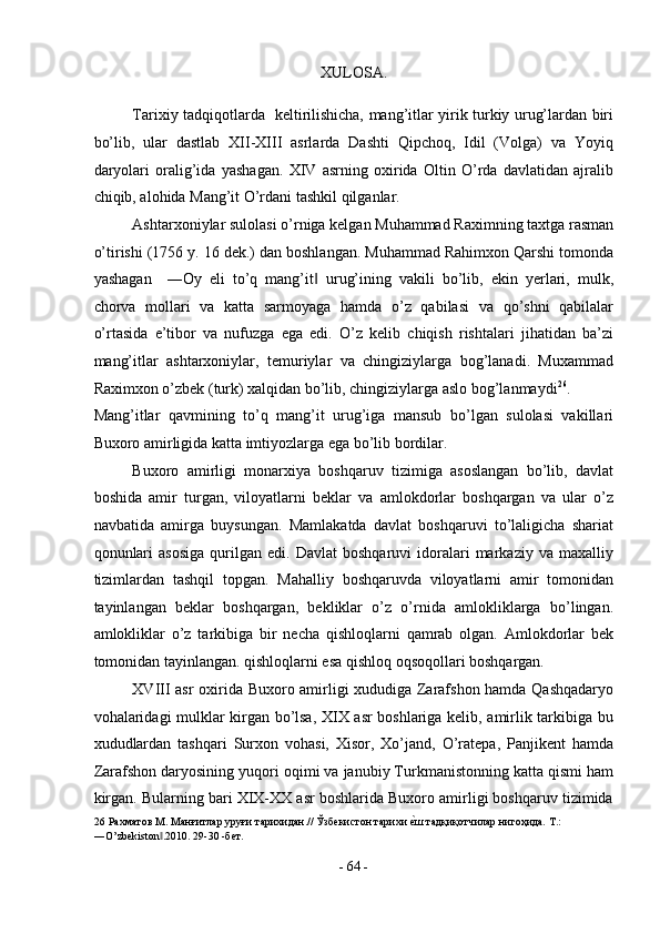 XULOSA. 
 
Tarixiy tadqiqotlarda   keltirilishicha, mang’itlar yirik turkiy urug’lardan biri
bo’lib,   ular   dastlab   XII-XIII   asrlarda   Dashti   Qipchoq,   Idil   (Volga)   va   Yoyiq
daryolari   oralig’ida   yashagan.   XIV   asrning   oxirida   Oltin   O’rda   davlatidan   ajralib
chiqib, alohida Mang’it O’rdani tashkil qilganlar. 
Ashtarxoniylar sulolasi o’rniga kelgan Muhammad Raximning taxtga rasman
o’tirishi (1756 y. 16 dek.) dan boshlangan. Muhammad Rahimxon Qarshi tomonda
yashagan     ―Oy   eli   to’q   mang’it   urug’ining   vakili   bo’lib,   ekin   yerlari,   mulk,‖
chorva   mollari   va   katta   sarmoyaga   hamda   o’z   qabilasi   va   qo’shni   qabilalar
o’rtasida   e’tibor   va   nufuzga   ega   edi.   O’z   kelib   chiqish   rishtalari   jihatidan   ba’zi
mang’itlar   ashtarxoniylar,   temuriylar   va   chingiziylarga   bog’lanadi.   Muxammad
Raximxon o’zbek (turk) xalqidan bo’lib, chingiziylarga aslo bog’lanmaydi 26
. 
Mang’itlar   qavmining   to’q   mang’it   urug’iga   mansub   bo’lgan   sulolasi   vakillari
Buxoro amirligida katta imtiyozlarga ega bo’lib bordilar. 
Buxoro   amirligi   monarxiya   boshqaruv   tizimiga   asoslangan   bo’lib,   davlat
boshida   amir   turgan,   viloyatlarni   beklar   va   amlokdorlar   boshqargan   va   ular   o’z
navbatida   amirga   buysungan.   Mamlakatda   davlat   boshqaruvi   to’laligicha   shariat
qonunlari   asosiga   qurilgan   edi.  Davlat   boshqaruvi   idoralari   markaziy   va   maxalliy
tizimlardan   tashqil   topgan.   Mahalliy   boshqaruvda   viloyatlarni   amir   tomonidan
tayinlangan   beklar   boshqargan,   bekliklar   o’z   o’rnida   amlokliklarga   bo’lingan.
amlokliklar   o’z   tarkibiga   bir   necha   qishloqlarni   qamrab   olgan.   Amlokdorlar   bek
tomonidan tayinlangan. qishloqlarni esa qishloq oqsoqollari boshqargan. 
XVIII asr oxirida Buxoro amirligi xududiga Zarafshon hamda Qashqadaryo
vohalaridagi mulklar kirgan bo’lsa, XIX asr boshlariga kelib, amirlik tarkibiga bu
xududlardan   tashqari   Surxon   vohasi,   Xisor,   Xo’jand,   O’ratepa,   Panjikent   hamda
Zarafshon daryosining yuqori oqimi va janubiy Turkmanistonning katta qismi ham
kirgan. Bularning bari XIX-XX asr boshlarida Buxoro amirligi boshqaruv tizimida
26  Рахматов М. Манғитлар уруғи тарихидан.// Ўзбекистон тарихи 	
еsш тадқиқотчилар нигоҳида. Т.: 
―O’zbekiston .2010. 29-30 -бет. 	
‖
 
-  64  - 
  