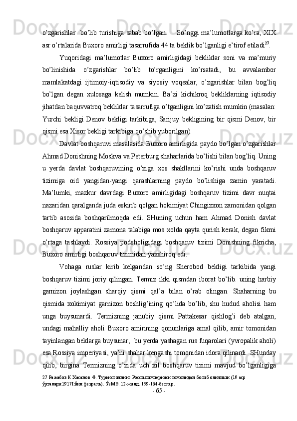 o’zgarishlar   bo’lib turishiga sabab bo’lgan.       So’nggi ma’lumotlarga ko’ra, XIX
asr o’rtalarida Buxoro amirligi tasarrufida 44 ta beklik bo’lganligi e’tirof etiladi 27
.  
Yuqoridagi   ma’lumotlar   Buxoro   amirligidagi   bekliklar   soni   va   ma’muriy
bo’linishida   o’zgarishlar   bo’lib   to’rganligini   ko’rsatadi,   bu   avvalambor
mamlakatdagi   ijtimoiy-iqtisodiy   va   siyosiy   voqealar,   o’zgarishlar   bilan   bog’liq
bo’lgan   degan   xulosaga   kelish   mumkin.   Ba’zi   kichikroq   bekliklarning   iqtisodiy
jihatdan baquvvatroq bekliklar tasarrufiga o’tganligini ko’zatish mumkin (masalan:
Yurchi   bekligi   Denov   bekligi   tarkibiga,   Sarijuy   bekligining   bir   qismi   Denov,   bir
qismi esa Xisor bekligi tarkibiga qo’shib yuborilgan). 
Davlat boshqaruvi masalasida Buxoro amirligida paydo bo’lgan o’zgarishlar
Ahmad Donishning Moskva va Peterburg shaharlarida bo’lishi bilan bog’liq. Uning
u   yerda   davlat   boshqaruvining   o’ziga   xos   shakllarini   ko’rishi   unda   boshqaruv
tizimiga   oid   yangidan-yangi   qarashlarning   paydo   bo’lishiga   zamin   yaratadi.
Ma’lumki,   mazkur   davrdagi   Buxoro   amirligidagi   boshqaruv   tizimi   davr   nuqtai
nazaridan qaralganda juda eskirib qolgan hokimiyat Chingizxon zamonidan qolgan
tartib   asosida   boshqarilmoqda   edi.   SHuning   uchun   ham   Ahmad   Donish   davlat
boshqaruv apparatini zamona talabiga mos xolda qayta qurish kerak, degan fikrni
o’rtaga   tashlaydi.   Rossiya   podsholigidagi   boshqaruv   tizimi   Donishning   fikricha,
Buxoro amirligi boshqaruv tizimidan yaxshiroq edi. 
Vohaga   ruslar   kirib   kelgandan   so’ng   Sherobod   bekligi   tarkibida   yangi
boshqaruv   tizimi   joriy   qilingan.   Termiz   ikki   qismdan   iborat   bo’lib.   uning   harbiy
garnizon   joylashgan   sharqiy   qismi   qal’a   bilan   o’rab   olingan.   Shaharning   bu
qismida   xokimiyat   garnizon   boshlig’ining   qo’lida   bo’lib,   shu   hudud   aholisi   ham
unga   buysunardi.   Termizning   janubiy   qismi   Pattakesar   qishlog’i   deb   atalgan,
undagi   mahalliy   aholi   Buxoro   amirining   qonunlariga   amal   qilib,   amir   tomonidan
tayinlangan beklarga buysunar,  bu yerda yashagan rus fuqarolari (yvropalik aholi)
esa Rossiya imperiyasi, ya’ni shahar kengashi tomonidan idora qilinardi. SHunday
qilib,   birgina   Termizning   o’zida   uch   xil   boshqaruv   tizimi   mavjud   bo’lganligiga
27  Ражабов К.Хасанов Ф. Туркистоннинг Россия империяси томонидан босиб олиниши (19 аср 
ўрталари1917I йил февраль). ЎзМЭ. 12-жилд. 159-164-бетлар.  
-  65  - 
  