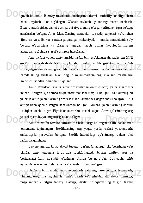 guvoh   bo’lamiz.   Bunday   murakkab     boshqaruv     tizimi     mahalliy     aholiga     ham
katta     qiyinchiliklar   tug’dirgan.   O’zbek   davlatchiligi   tarixiga   nazar   tashlasak,
Buxoro amirligidagi davlat boshqaruvi siyosatining o’ziga xosligi, ayniqsa so’nggi
amirlardan   bo’lgan   Amir   Muzaffarning   mamlakat   iqtisodiy   xayotini   ko’tarishda
tijoratchi  va tadbirkor shaxslarga  yaratgan imkoniyatlari, xamda mamlakatda ro’y
bergan   o’zgarishlar   va   ularning   jamiyat   hayoti   uchun   favqulodda   muhim
ahamiyatini alohida e’tirof etish joiz hisoblanadi. 
Amirlikdagi yuqori diniy amaldorlardan biri hisoblangan shayxulislom XVII
— XVIII asrlarda davlatda eng oliy toifali din vakili hisoblangan. Ammo biz ko’rib
chiqayotgan davrda uning vazifalari  ancha torayib, asosan, arzlar  va Pay-g’ambar
hamda   uning   xalifalari   bilan   bog’liq   muammolarga   bag’ishlangan   masalalarni
ko’rib chiqishdan iborat bo’lib qolgan. 
Amir   Muzaffar   davrida   amir   qo’shinlariga   amirilashkar,   ya’ni   askarboshi
rahbarlik qilgan. Qo’shinda   mufti askar   mansabi mavjud bo’lgan. XIX asrning 60
yillarida amir qo’shinlarining amiri-lashkari Usmonbek degan shaxs bo’lgan. U rus
armiyasidan   qochib   kelgan   kazaklardan   bo’lgan.   Buxoro   qo’shinlarining   asosini
„otliq lar   tashkil   etgan.   Piyodalar   ozchilikni   tashkil   etgan.   Amir   qo’shinining   eng‖
yaxshi qismi bu yollangan afg’onlar bo’lgan. 
Amir Muzaffar davrida ham amirlik bekliklarga bo’lingan bo’lib, beklar amir
tomonidan   tayinlangan.   Bekliklarning   eng   yaqin   yordamchilari   yasovulboshi
rahbarligida   yasovullar   bo’lgan.   Beklik   hududidagi   qo’shinlarga   beklar   o’zi
rahbarlik qilishgan.  
Buxoro amirligi tarixi, davlat tuzumi to’g’risida tadqiqot olib borishgan ko’p
olimlar   diniy   unvonlar   to’g’risida   to’xtalishganda   ba’zan   muftiy,   qozi   va
boshqalarni   ham   ko’rsatib   o’tishgan.   Aslida   bu   noto’g’ri.   Boshqacha   qilib
aytganda, ular unvon bilan amalni chalkashtirib yuborishgan. 
Davlatni   boshqarish,   uni   rivojlantirish   xalqning   farovonligini   ta’minlash,
ularning   osoyishta   hayotini   ta’minlab   berish   ko’p   jihatdan   shu   davlat   tizimiga,
unga   rahbarlik   qilgan   tarixiy   shaxsga,   davlat   boshqaruvining   to’g’ri   tashkil
-  66  - 
  