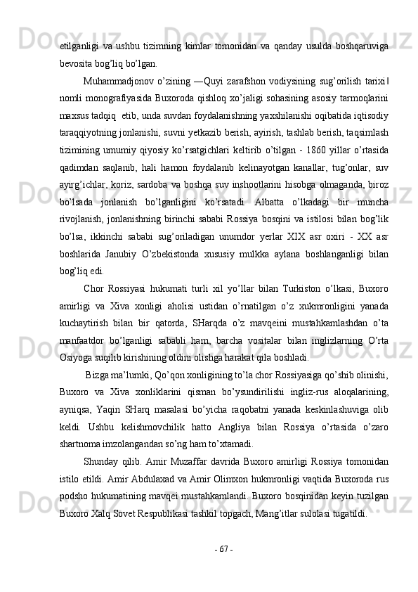 etilganligi   va   ushbu   tizimning   kimlar   tomonidan   va   qanday   usulda   boshqaruviga
bevosita bog’liq bo’lgan. 
Muhammadjonov   o’zining   ―Quyi   zarafshon   vodiysining   sug’orilish   tarixi‖
nomli  monografiyasida Buxoroda  qishloq xo’jaligi  sohasining  asosiy  tarmoqlarini
maxsus tadqiq  etib, unda suvdan foydalanishning yaxshilanishi oqibatida iqtisodiy
taraqqiyotning jonlanishi, suvni yetkazib berish, ayirish, tashlab berish, taqsimlash
tizimining   umumiy   qiyosiy   ko’rsatgichlari   keltirib   o’tilgan   -   1860   yillar   o’rtasida
qadimdan   saqlanib,   hali   hamon   foydalanib   kelinayotgan   kanallar,   tug’onlar,   suv
ayirg’ichlar, koriz, sardoba  va boshqa  suv inshootlarini  hisobga  olmaganda,  biroz
bo’lsada   jonlanish   bo’lganligini   ko’rsatadi.   Albatta   o’lkadagi   bir   muncha
rivojlanish,   jonlanishning   birinchi   sababi   Rossiya   bosqini   va   istilosi   bilan  bog’lik
bo’lsa,   ikkinchi   sababi   sug’oriladigan   unumdor   yerlar   XIX   asr   oxiri   -   XX   asr
boshlarida   Janubiy   O’zbekistonda   xususiy   mulkka   aylana   boshlanganligi   bilan
bog’liq edi. 
Chor   Rossiyasi   hukumati   turli   xil   yo’llar   bilan   Turkiston   o’lkasi,   Buxoro
amirligi   va   Xiva   xonligi   aholisi   ustidan   o’rnatilgan   o’z   xukmronligini   yanada
kuchaytirish   bilan   bir   qatorda,   SHarqda   o’z   mavqeini   mustahkamlashdan   o’ta
manfaatdor   bo’lganligi   sababli   ham,   barcha   vositalar   bilan   inglizlarning   O’rta
Osiyoga suqilib kirishining oldini olishga harakat qila boshladi. 
Bizga ma’lumki, Qo’qon xonligining to’la chor Rossiyasiga qo’shib olinishi, 
Buxoro   va   Xiva   xonliklarini   qisman   bo’ysundirilishi   ingliz-rus   aloqalarining,
ayniqsa,   Yaqin   SHarq   masalasi   bo’yicha   raqobatni   yanada   keskinlashuviga   olib
keldi.   Ushbu   kelishmovchilik   hatto   Angliya   bilan   Rossiya   o’rtasida   o’zaro
shartnoma imzolangandan so’ng ham to’xtamadi. 
Shunday   qilib.   Amir   Muzaffar   davrida   Buxoro   amirligi   Rossiya   tomonidan
istilo etildi. Amir Abdulaxad va Amir Olimxon hukmronligi vaqtida Buxoroda rus
podsho hukumatining mavqei  mustahkamlandi. Buxoro bosqinidan keyin tuzilgan
Buxoro Xalq Sovet Respublikasi tashkil topgach, Mang’itlar sulolasi tugatildi. 
 
-  67  - 
  