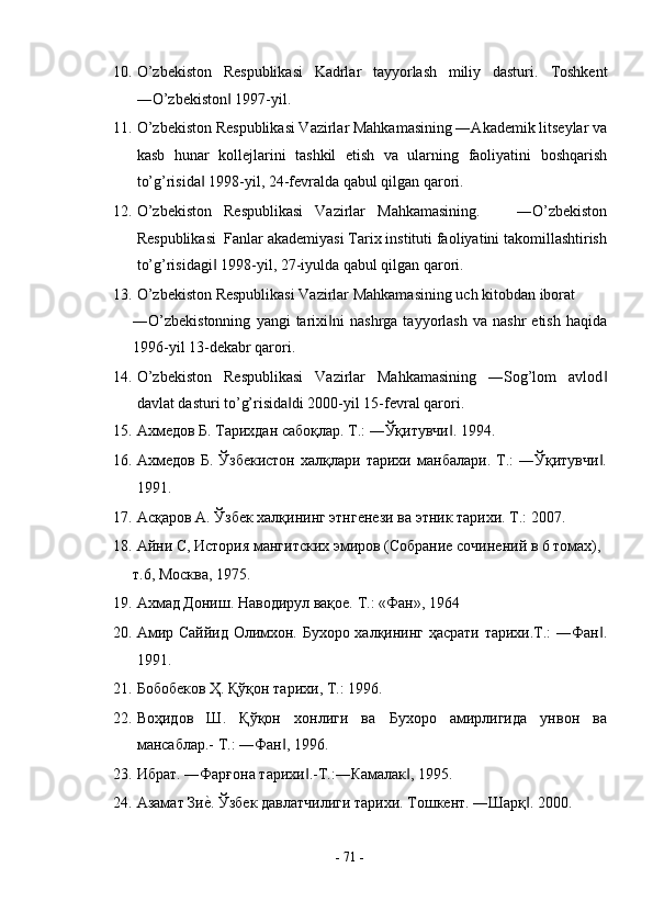 10. O’zbekiston   Respublikasi   Kadrlar   tayyorlash   miliy   dasturi.   Toshkent
―O’zbekiston  1997-yil. ‖
11. O’zbekiston Respublikasi Vazirlar Mahkamasining ―Akademik litseylar va
kasb   hunar   kollejlarini   tashkil   etish   va   ularning   faoliyatini   boshqarish
to’g’risida  1998-yil, 24-fevralda qabul qilgan qarori. 	
‖
12. O’zbekiston   Respublikasi   Vazirlar   Mahkamasining.       ―O’zbekiston
Respublikasi  Fanlar akademiyasi Tarix instituti faoliyatini takomillashtirish
to’g’risidagi  1998-yil, 27-iyulda qabul qilgan qarori. 	
‖
13. O’zbekiston Respublikasi Vazirlar Mahkamasining uch kitobdan iborat  
―O’zbekistonning   yangi   tarixi ni   nashrga   tayyorlash   va   nashr   etish   haqida	
‖
1996-yil 13-dekabr qarori. 
14. O’zbekiston   Respublikasi   Vazirlar   Mahkamasining   ―Sog’lom   avlod	
‖
davlat dasturi to’g’risida di 2000-yil 15-fevral qarori. 	
‖
15. Ахмедов Б. Тарихдан сабоқлар. Т.: ―Ўқитувчи . 1994. 	
‖
16. Ахмедов   Б.   Ўзбекистон   халқлари  тарихи   манбалари.  Т.:   ―Ўқитувчи .	
‖
1991. 
17. Асқаров А. Ўзбек халқининг этнгенези ва этник тарихи. Т.: 2007.  
18. Айни С, История мангитских эмиров (Собрание сочинений в 6 томах), 
т.6, Москва, 1975. 
19. Ахмад Дониш. Наводирул вақое. Т.: «Фан», 1964 
20. Амир Саййид Олимхон. Бухоро халқининг ҳасрати тарихи.Т.: ―Фан .
‖
1991. 
21. Бобобеков Ҳ. Қўқон тарихи, Т.: 1996. 
22. Воҳидов   Ш.   Қўқон   хонлиги   ва   Бухоро   амирлигида   унвон   ва
мансаблар.- Т.: ―Фан , 1996. 	
‖
23. Ибрат. ―Фарғона тарихи .-Т.:―Камалак , 1995. 	
‖ ‖
24. Азамат Зи	
еs. Ўзбек давлатчилиги тарихи. Тошкент. ―Шарқ . 2000. 	‖
-  71  - 
  
