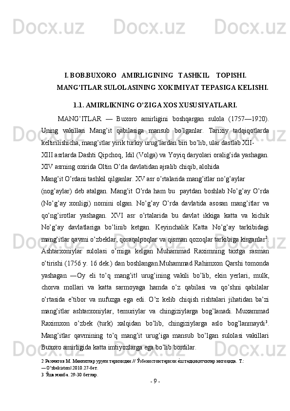  
 
 
 
I. BOB.BUXORO   AMIRLIGINING   TASHKIL    TOPISHI. 
MANG’ITLAR SULOLASINING XOKIMIYAT TEPASIGA KELISHI. 
1.1. AMIRLIKNING O’ZIGA XOS XUSUSIYATLARI. 
MANG’ITLAR   —   Buxoro   amirligini   boshqargan   sulola   (1757—1920).
Uning   vakillari   Mang’it   qabilasiga   mansub   bo’lganlar.   Tarixiy   tadqiqotlarda
keltirilishicha, mang’itlar yirik turkiy urug’lardan biri bo’lib, ular dastlab XII-
XIII asrlarda Dashti Qipchoq, Idil (Volga) va Yoyiq daryolari oralig’ida yashagan.
XIV asrning oxirida Oltin O’rla davlatidan ajralib chiqib, alohida 
Mang’it O’rdani tashkil qilganlar. XV asr o’rtalarida mang’itlar no’g’aylar 
(nog’aylar)   deb   atalgan.   Mang’it   O’rda   ham   bu     paytdan   boshlab   No’g’ay   O’rda
(No’g’ay   xonligi)   nomini   olgan.   No’g’ay   O’rda   davlatida   asosan   mang’itlar   va
qo’ng’irotlar   yashagan.   XVI   asr   o’rtalarida   bu   davlat   ikkiga   katta   va   kichik
No’g’ay   davlatlariga   bo’linib   ketgan.   Keyinchalik   Katta   No’g’ay   tarkibidagi
mang’itlar qavmi o’zbeklar, qoraqalpoqlar va qisman qozoqlar tarkibiga kirganlar 2
.
Ashtarxoniylar   sulolasi   o’rniga   kelgan   Muhammad   Raximning   taxtga   rasman
o’tirishi (1756 y. 16 dek.) dan boshlangan.Muhammad Rahimxon Qarshi tomonda
yashagan   ―Oy   eli   to’q   mang’it   urug’ining   vakili   bo’lib,   ekin   yerlari,   mulk,‖
chorva   mollari   va   katta   sarmoyaga   hamda   o’z   qabilasi   va   qo’shni   qabilalar
o’rtasida   e’tibor   va   nufuzga   ega   edi.   O’z   kelib   chiqish   rishtalari   jihatidan   ba’zi
mang’itlar   ashtarxoniylar,   temuriylar   va   chingiziylarga   bog’lanadi.   Muxammad
Raximxon   o’zbek   (turk)   xalqidan   bo’lib,   chingiziylarga   aslo   bog’lanmaydi 3
.
Mang’itlar   qavmining   to’q   mang’it   urug’iga   mansub   bo’lgan   sulolasi   vakillari
Buxoro amirligida katta imtiyozlarga ega bo’lib bordilar.   
2  Рахматов М. Манғитлар уруғи тарихидан.// Ўзбекистон тарихи 	
еsш тадқиқотчилар нигоҳида. Т.: 
―O’zbekiston .2010.27-бет. 	
‖
3  Ўша манба. 29-30 бетлар. 
-  9  - 
  