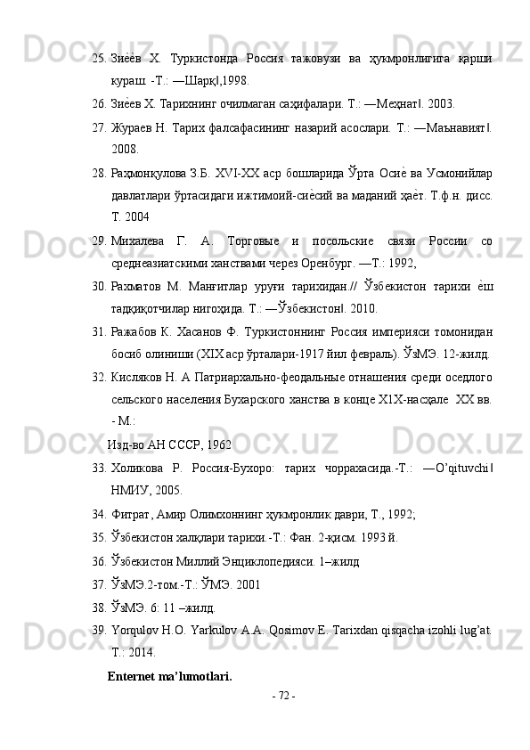 25. Зиеsеsв   Х.   Туркистонда   Россия   тажовузи   ва   ҳукмронлигига   қарши
кураш. -Т.: ―Шарқ ,1998.   	
‖
26. Зи	
еsев Х. Тарихнинг очилмаган саҳифалари. Т.: ―Меҳнат . 2003. 	‖
27. Жураев Н. Тарих фалсафасининг назарий асослари. Т.: ―Маънавият .	
‖
2008.  
28. Раҳмонқулова  З.Б.   ХVI-ХХ  аср   бошларида  Ўрта   Оси	
еs  ва  Усмонийлар
давлатлари ўртасидаги ижтимоий-си	
еsсий ва маданий ҳа	еsт. Т.ф.н. дисс.
Т. 2004    
29. Михалева   Г.   А.   Торговые   и   посольские   связи   России   со
среднеазиатскими ханствами через Оренбург. —Т.: 1992, 
30. Рахматов   М.   Манғитлар   уруғи   тарихидан.//   Ўзбекистон   тарихи  	
еsш
тадқиқотчилар нигоҳида. Т.: ―Ўзбекистон . 2010. 	
‖
31. Ражабов   К.   Хасанов   Ф.   Туркистоннинг   Россия   империяси   томонидан
босиб олиниши (ХIХ аср ўрталари-1917 йил февраль). ЎзМЭ. 12-жилд.
32. Кисляков Н. А Патриархально-феодальные отнашения среди оседлого
сельского населения Бухарского ханства в конце Х1Х-наcҳале   ХХ вв.
- М.: 
Изд-во АН СССР, 1962 
33. Холикова   Р.   Россия-Бухоро:   тарих   чоррахасида.-Т.:   ―O’qituvchi	
‖
HMИУ, 2005.  
34. Фитрат, Амир Олимхоннинг ҳукмронлик даври, Т., 1992; 
35. Ўзбекистон халқлари тарихи.-Т.: Фан. 2-қисм. 1993 й.  
36. Ўзбекистон Миллий Энциклопедияси. 1–жилд 
37. ЎзМЭ.2-том.-Т.: ЎМЭ. 2001 
38. ЎзМЭ. 6: 11 –жилд. 
39. Yorqulov H.O. Yarkulov A.A. Qosimov E. Tarixdan qisqacha izohli lug’at.
T.: 2014. 
Enternet ma’lumotlari. 
-  72  - 
  