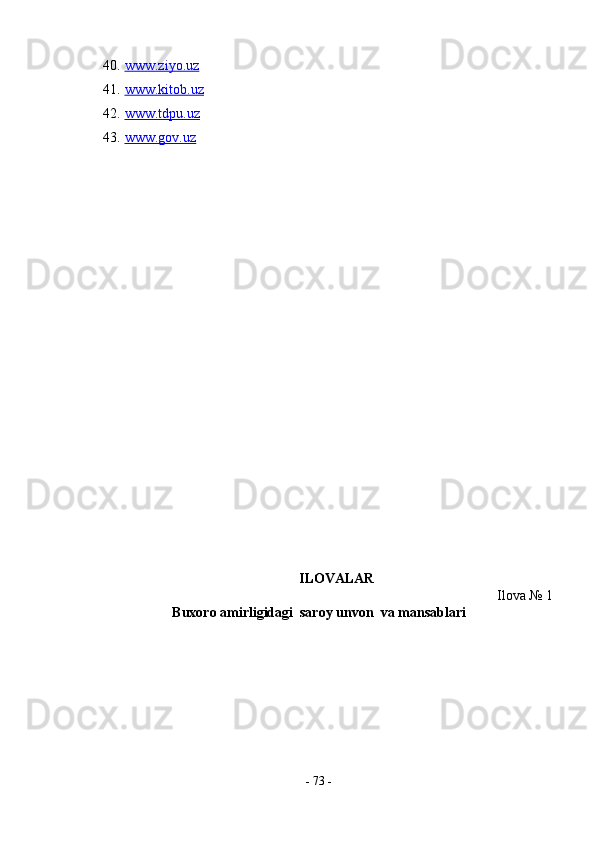 40. www.ziyo.uz     
41. www.kitob.uz     
42. www.tdpu.uz     
43. www.gov.uz     
ILOVALAR 
Ilova № 1 
Buxoro amirligidagi  saroy unvon  va mansablari 
  
-  73  - 
  