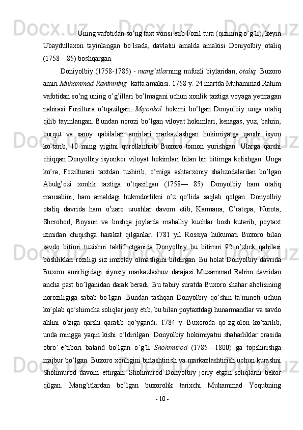 Uning vafotidan so’ng taxt vorisi etib Fozil tura (qizining o’g’li), keyin 
Ubaydullaxon   tayinlangan   bo’lsada,   davlatni   amalda   amakisi   Doniyolbiy   otaliq
(1758—85) boshqargan.  
Doniyolbiy (1758-1785) -   mang’itlar ning nufuzli biylaridan,   otaliq.   Buxoro
amiri  Muhammad Rahimning   katta amakisi. 1758 y. 24 martda Muhammad Rahim
vafotidan so’ng uning o’g’illari bo’lmagani uchun xonlik taxtiga voyaga yetmagan
nabirasi   Foziltura   o’tqazilgan,   Miyonkol   hokimi   bo’lgan   Donyolbiy   unga   otaliq
qilib tayinlangan. Bundan norozi  bo’lgan viloyat hokimlari, kenagas, yuz, bahrin,
burqut   va   saroy   qabilalari   amirlari   markazlashgan   hokimiyatga   qarshi   isyon
ko’tarib,   10   ming   yigitni   qurollantirib   Buxoro   tomon   yurishgan.   Ularga   qarshi
chiqqan   Donyolbiy   isyonkor   viloyat   hokimlari   bilan   bir   bitimga   kelishgan.   Unga
ko’ra,   Fozilturani   taxtdan   tushirib,   o’rniga   ashtarxoniy   shahzodalardan   bo’lgan
Abulg’ozi   xonlik   taxtiga   o’tqazilgan   (1758—   85).   Donyolbiy   ham   otaliq
mansabini,   ham   amaldagi   hukmdorlikni   o’z   qo’lida   saqlab   qolgan.   Donyolbiy
otaliq   davrida   ham   o’zaro   urushlar   davom   etib,   Karmana,   O’ratepa,   Nurota,
Sherobod,   Boysun   va   boshqa   joylarda   mahalliy   kuchlar   bosh   kutarib,   poytaxt
izmidan   chiqishga   harakat   qilganlar.   1781   yil   Rossiya   hukumati   Buxoro   bilan
savdo   bitimi   tuzishni   taklif   etganida   Donyolbiy   bu   bitimni   92   o’zbek   qabilasi
boshliklari roziligi siz imzolay olmasligini bildirgan. Bu holat  Donyolbiy davrida
Buxoro   amirligidagi   siyosiy   markazlashuv   darajasi   Muxammad   Rahim   davridan
ancha past  bo’lganidan darak beradi. Bu tabiiy suratda Buxoro shahar aholisining
noroziligiga   sabab   bo’lgan.   Bundan   tashqari   Donyolbiy   qo’shin   ta’minoti   uchun
ko’plab qo’shimcha soliqlar joriy etib, bu bilan poytaxtdagi hunarmandlar va savdo
ahlini   o’ziga   qarshi   qaratib   qo’ygandi.   1784   y.   Buxoroda   qo’zg’olon   ko’tarilib,
unda   mingga   yaqin   kishi   o’ldirilgan.   Donyolbiy   hokimiyatni   shaharliklar   orasida
obro’-e’tibori   baland   bo’lgan   o’g’li   Shohmurod   (1785—1800)   ga   topshirishga
majbur bo’lgan. Buxoro xonligini birlashtirish va markazlashtirish uchun kurashni
Shohmurod   davom   ettirgan.   Shohmurod   Donyolbiy   joriy   etgan   soliqlarni   bekor
qilgan.   Mang’itlardan   bo’lgan   buxorolik   tarixchi   Muhammad   Yoqubning
-  10  - 
  