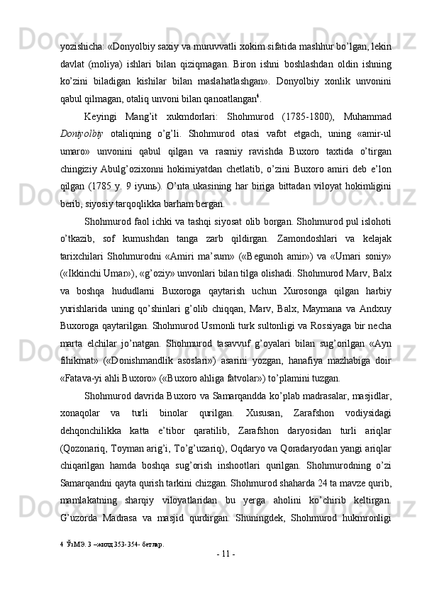 yozishicha: «Donyolbiy saxiy va muruvvatli xokim sifatida mashhur bo’lgan, lekin
davlat   (moliya)   ishlari   bilan   qiziqmagan.   Biron   ishni   boshlashdan   oldin   ishning
ko’zini   biladigan   kishilar   bilan   maslahatlashgan».   Donyolbiy   xonlik   unvonini
qabul qilmagan, otaliq unvoni bilan qanoatlangan 4
.  
Keyingi   Mang’it   xukmdorlari:   Shohmurod   (1785-1800),   Muhammad
Doniyolbiy   otaliqning   o’g’li.   Shohmurod   otasi   vafot   etgach,   uning   «amir-ul
umaro»   unvonini   qabul   qilgan   va   rasmiy   ravishda   Buxoro   taxtida   o’tirgan
chingiziy   Abulg’ozixonni   hokimiyatdan   chetlatib,   o’zini   Buxoro   amiri   deb   e’lon
qilgan   (1785   y.   9   iyun ь ).   O’nta   ukasining   har   biriga   bittadan   viloyat   hokimligini
berib, siyosiy tarqoqlikka barham bergan. 
Shohmurod faol ichki va tashqi siyosat olib borgan. Shohmurod pul islohoti
o’tkazib,   sof   kumushdan   tanga   zarb   qildirgan.   Zamondoshlari   va   kelajak
tarixchilari   Shohmurodni   «Amiri   ma’sum»   («Begunoh   amir»)   va   «Umari   soniy»
(«Ikkinchi Umar»), «g’oziy» unvonlari bilan tilga olishadi. Shohmurod Marv, Balx
va   boshqa   hududlarni   Buxoroga   qaytarish   uchun   Xurosonga   qilgan   harbiy
yurishlarida   uning   qo’shinlari   g’olib   chiqqan,   Marv,   Balx,   Maymana   va   Andxuy
Buxoroga qaytarilgan. Shohmurod Usmonli turk sultonligi va Rossiyaga bir necha
marta   elchilar   jo’natgan.   Shohmurod   tasavvuf   g’oyalari   bilan   sug’orilgan   «Ayn
fihikmat»   («Donishmandlik   asoslari»)   asarini   yozgan,   hanafiya   mazhabiga   doir
«Fatava-yi ahli Buxoro» («Buxoro ahliga fatvolar») to’plamini tuzgan. 
Shohmurod davrida Buxoro va Samarqandda ko’plab madrasalar, masjidlar,
xonaqolar   va   turli   binolar   qurilgan.   Xususan,   Zarafshon   vodiysidagi
dehqonchilikka   katta   e’tibor   qaratilib,   Zarafshon   daryosidan   turli   ariqlar
(Qozonariq, Toyman arig’i, To’g’uzariq), Oqdaryo va Qoradaryodan yangi ariqlar
chiqarilgan   hamda   boshqa   sug’orish   inshootlari   qurilgan.   Shohmurodning   o’zi
Samarqandni qayta qurish tarkini chizgan. Shohmurod shaharda 24 ta mavze qurib,
mamlakatning   sharqiy   viloyatlaridan   bu   yerga   aholini   ko’chirib   keltirgan.
G’uzorda   Madrasa   va   masjid   qurdirgan.   Shuningdek,   Shohmurod   hukmronligi
4  ЎзМЭ. 3 –жилд 353-354- бетлар. 
-  11  - 
  
