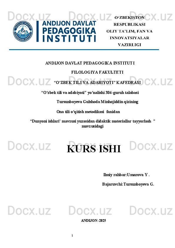 1ANDIJON DAVLAT PEDAGOGIKA INSTITUTI 
FILOLOGIYA FAKULTETI 
“O ZBEK TILI VA ADABIYOTI” KAFEDRASI ʻ
“O zbek tili va adabiyoti” yo nalishi 304-guruh talabasi 	
ʻ ʻ
Tursunboyeva Gulshoda Minhojiddin qizining 
                             Ona tili o qitish metodikasi 	
ʻ   fanidan                
“ Dunyoni ishlari’ mavzusi yuzasidan didaktik materiallar tayyorlash    ”
mavzusidagi
KURS ISHI 
 
                                                Ilmiy rahbar:Umarova Y .
                                      Bajaruvchi: Tursunboyeva G.
ANDIJON -2025  