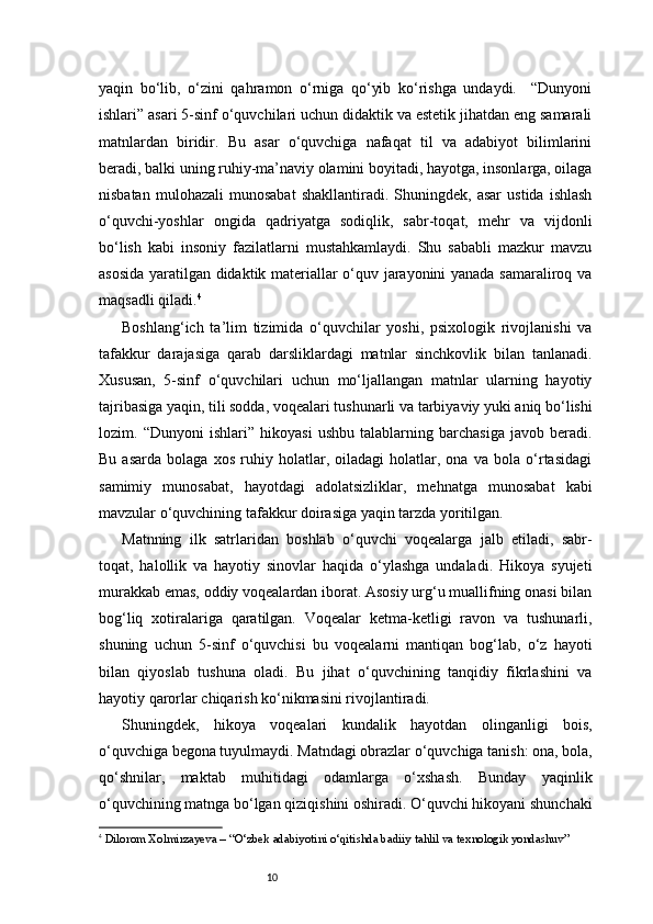 10yaqin   bo‘lib,   o‘zini   qahramon   o‘rniga   qo‘yib   ko‘rishga   undaydi.     “Dunyoni
ishlari” asari 5-sinf o‘quvchilari uchun didaktik va estetik jihatdan eng samarali
matnlardan   biridir.   Bu   asar   o‘quvchiga   nafaqat   til   va   adabiyot   bilimlarini
beradi, balki uning ruhiy-ma’naviy olamini boyitadi, hayotga, insonlarga, oilaga
nisbatan   mulohazali   munosabat   shakllantiradi.  Shuningdek,   asar   ustida   ishlash
o‘quvchi-yoshlar   ongida   qadriyatga   sodiqlik,   sabr-toqat,   mehr   va   vijdonli
bo‘lish   kabi   insoniy   fazilatlarni   mustahkamlaydi.   Shu   sababli   mazkur   mavzu
asosida yaratilgan didaktik materiallar o‘quv jarayonini yanada samaraliroq va
maqsadli qiladi. 4
Boshlang‘ich   ta’lim   tizimida   o‘quvchilar   yoshi,   psixologik   rivojlanishi   va
tafakkur   darajasiga   qarab   darsliklardagi   matnlar   sinchkovlik   bilan   tanlanadi.
Xususan,   5-sinf   o‘quvchilari   uchun   mo‘ljallangan   matnlar   ularning   hayotiy
tajribasiga yaqin, tili sodda, voqealari tushunarli va tarbiyaviy yuki aniq bo‘lishi
lozim.   “Dunyoni   ishlari”   hikoyasi   ushbu   talablarning   barchasiga   javob   beradi.
Bu   asarda   bolaga   xos   ruhiy   holatlar,   oiladagi   holatlar,   ona   va   bola   o‘rtasidagi
samimiy   munosabat,   hayotdagi   adolatsizliklar,   mehnatga   munosabat   kabi
mavzular o‘quvchining tafakkur doirasiga yaqin tarzda yoritilgan.
Matnning   ilk   satrlaridan   boshlab   o‘quvchi   voqealarga   jalb   etiladi,   sabr-
toqat,   halollik   va   hayotiy   sinovlar   haqida   o‘ylashga   undaladi.   Hikoya   syujeti
murakkab emas, oddiy voqealardan iborat. Asosiy urg‘u muallifning onasi bilan
bog‘liq   xotiralariga   qaratilgan.   Voqealar   ketma-ketligi   ravon   va   tushunarli,
shuning   uchun   5-sinf   o‘quvchisi   bu   voqealarni   mantiqan   bog‘lab,   o‘z   hayoti
bilan   qiyoslab   tushuna   oladi.   Bu   jihat   o‘quvchining   tanqidiy   fikrlashini   va
hayotiy qarorlar chiqarish ko‘nikmasini rivojlantiradi.
Shuningdek,   hikoya   voqealari   kundalik   hayotdan   olinganligi   bois,
o‘quvchiga begona tuyulmaydi. Matndagi obrazlar o‘quvchiga tanish: ona, bola,
qo‘shnilar,   maktab   muhitidagi   odamlarga   o‘xshash.   Bunday   yaqinlik
o‘quvchining matnga bo‘lgan qiziqishini oshiradi. O‘quvchi hikoyani shunchaki
4
  Dilorom Xolmirzayeva – “O‘zbek adabiyotini o‘qitishda badiiy tahlil va texnologik yondashuv” 