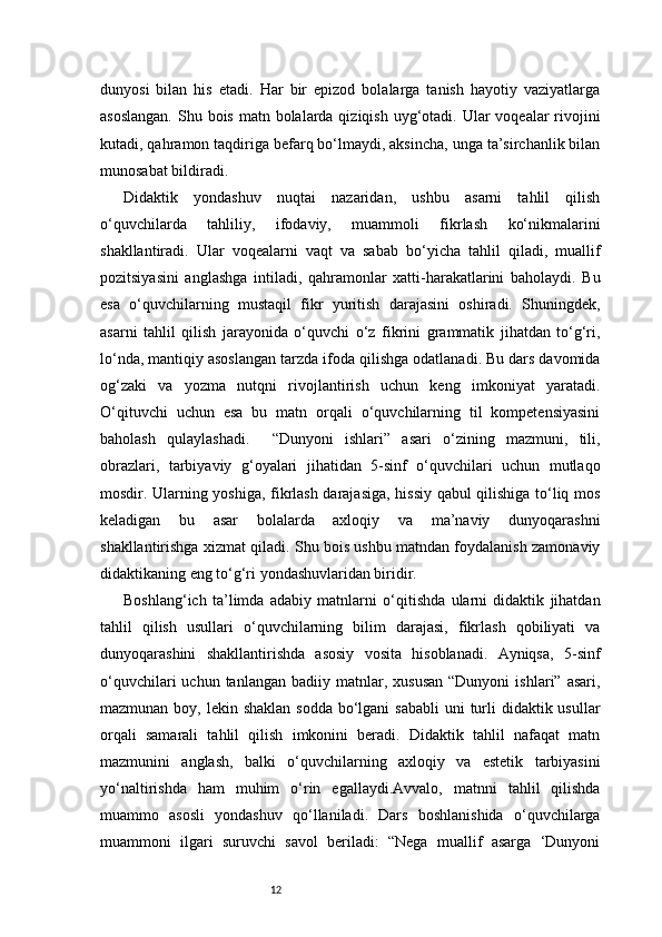 12dunyosi   bilan   his   etadi.   Har   bir   epizod   bolalarga   tanish   hayotiy   vaziyatlarga
asoslangan.  Shu bois matn bolalarda qiziqish  uyg‘otadi. Ular  voqealar  rivojini
kutadi, qahramon taqdiriga befarq bo‘lmaydi, aksincha, unga ta’sirchanlik bilan
munosabat bildiradi.
Didaktik   yondashuv   nuqtai   nazaridan,   ushbu   asarni   tahlil   qilish
o‘quvchilarda   tahliliy,   ifodaviy,   muammoli   fikrlash   ko‘nikmalarini
shakllantiradi.   Ular   voqealarni   vaqt   va   sabab   bo‘yicha   tahlil   qiladi,   muallif
pozitsiyasini   anglashga   intiladi,   qahramonlar   xatti-harakatlarini   baholaydi.   Bu
esa   o‘quvchilarning   mustaqil   fikr   yuritish   darajasini   oshiradi.   Shuningdek,
asarni   tahlil   qilish   jarayonida   o‘quvchi   o‘z   fikrini   grammatik   jihatdan   to‘g‘ri,
lo‘nda, mantiqiy asoslangan tarzda ifoda qilishga odatlanadi. Bu dars davomida
og‘zaki   va   yozma   nutqni   rivojlantirish   uchun   keng   imkoniyat   yaratadi.
O‘qituvchi   uchun   esa   bu   matn   orqali   o‘quvchilarning   til   kompetensiyasini
baholash   qulaylashadi.     “Dunyoni   ishlari”   asari   o‘zining   mazmuni,   tili,
obrazlari,   tarbiyaviy   g‘oyalari   jihatidan   5-sinf   o‘quvchilari   uchun   mutlaqo
mosdir. Ularning yoshiga, fikrlash darajasiga, hissiy qabul qilishiga to‘liq mos
keladigan   bu   asar   bolalarda   axloqiy   va   ma’naviy   dunyoqarashni
shakllantirishga xizmat qiladi. Shu bois ushbu matndan foydalanish zamonaviy
didaktikaning eng to‘g‘ri yondashuvlaridan biridir.
Boshlang‘ich   ta’limda   adabiy   matnlarni   o‘qitishda   ularni   didaktik   jihatdan
tahlil   qilish   usullari   o‘quvchilarning   bilim   darajasi,   fikrlash   qobiliyati   va
dunyoqarashini   shakllantirishda   asosiy   vosita   hisoblanadi.   Ayniqsa,   5-sinf
o‘quvchilari  uchun  tanlangan   badiiy  matnlar,  xususan  “Dunyoni   ishlari”  asari,
mazmunan boy, lekin shaklan  sodda  bo‘lgani  sababli  uni  turli  didaktik usullar
orqali   samarali   tahlil   qilish   imkonini   beradi.   Didaktik   tahlil   nafaqat   matn
mazmunini   anglash,   balki   o‘quvchilarning   axloqiy   va   estetik   tarbiyasini
yo‘naltirishda   ham   muhim   o‘rin   egallaydi.Avvalo,   matnni   tahlil   qilishda
muammo   asosli   yondashuv   qo‘llaniladi.   Dars   boshlanishida   o‘quvchilarga
muammoni   ilgari   suruvchi   savol   beriladi:   “Nega   muallif   asarga   ‘Dunyoni 