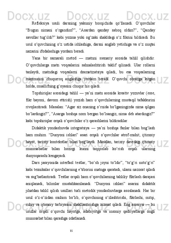 15Refleksiya   usuli   darsning   yakuniy   bosqichida   qo‘llanadi.   O‘quvchilar
“Bugun   nimani   o‘rgandim?”,   “Asardan   qanday   saboq   oldim?”,   “Qanday
savollar   tug‘ildi?”  kabi  yozma  yoki  og‘zaki   shakldagi   o‘z  fikrini   bildiradi. Bu
usul   o‘quvchining   o‘z   ustida   ishlashiga,   darsni   anglab   yetishiga   va   o‘z   nuqtai
nazarini ifodalashiga yordam beradi.
Yana   bir   samarali   metod   —   matnni   ssenariy   asosida   tahlil   qilishdir.
O‘quvchilarga   matn   voqealarini   sahnalashtirish   taklif   qilinadi.   Ular   rollarni
tanlaydi,   matndagi   voqealarni   dramatizatsiya   qiladi,   bu   esa   voqealarning
mazmunini   chuqurroq   anglashga   yordam   beradi.   O‘quvchi   obrazga   kirgan
holda, muallifning g‘oyasini chuqur his qiladi.
Topshiriqlar   asosidagi   tahlil   —   ya’ni   matn   asosida   kreativ   yozuvlar   (esse,
fikr   bayoni,   davom   ettirish)   yozish   ham   o‘quvchilarning   mustaqil   tafakkurini
rivojlantiradi. Masalan:  “Agar   siz  onaning o‘rnida  bo‘lganingizda nima  qilgan
bo‘lardingiz?”, “Asarga  boshqa nom bergan bo‘lsangiz, nima deb atardingiz?”
kabi topshiriqlar orqali o‘quvchilar o‘z qarashlarini bildiradilar.
Didaktik   yondashuvda   integratsiya   —   ya’ni   boshqa   fanlar   bilan   bog‘lash
ham   muhim.   “Dunyoni   ishlari”   asari   orqali   o‘quvchilar   atrof-muhit,   ijtimoiy
hayot,   tarixiy   kontekstlar   bilan   bog‘laydi.   Masalan,   tarixiy   davrdagi   ijtimoiy
munosabatlar   bilan   hozirgi   kunni   taqqoslab   ko‘rish   orqali   ularning
dunyoqarashi kengayadi.
Dars   jarayonida   interfaol   testlar,   “bo‘sh   joyni   to‘ldir”,   “to‘g‘ri   noto‘g‘ri”
kabi texnikalar o‘quvchilarning e’tiborini matnga qaratadi, ularni nazorat qiladi
va rag‘batlantiradi. Testlar orqali ham o‘quvchilarning tahliliy fikrlash darajasi
aniqlanadi,   bilimlar   mustahkamlanadi.   “Dunyoni   ishlari”   asarini   didaktik
jihatdan   tahlil   qilish   usullari   turli   metodik   yondashuvlarga   asoslanadi.   Har   bir
usul   o‘z-o‘zidan   muhim   bo‘lib,   o‘quvchining   o‘zlashtirishi,   fikrlashi,   nutqi,
ruhiy va ijtimoiy tarbiyasini shakllantirishga xizmat qiladi. Eng asosiysi  — bu
usullar   orqali   o‘quvchi   hayotga,   adabiyotga   va   insoniy   qadriyatlarga   ongli
munosabat bilan qarashga odatlanadi. 