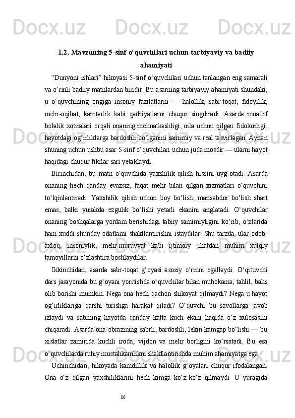 161.2. Mavzuning 5-sinf o‘quvchilari uchun tarbiyaviy va badiiy
ahamiyati
“Dunyoni ishlari” hikoyasi 5-sinf o‘quvchilari uchun tanlangan eng samarali
va o‘rinli badiiy matnlardan biridir. Bu asarning tarbiyaviy ahamiyati shundaki,
u   o‘quvchining   ongiga   insoniy   fazilatlarni   —   halollik,   sabr-toqat,   fidoyilik,
mehr-oqibat,   kamtarlik   kabi   qadriyatlarni   chuqur   singdiradi.   Asarda   muallif
bolalik xotiralari  orqali  onaning  mehnatkashligi, oila uchun qilgan fidokorligi,
hayotdagi og‘irliklarga bardoshli bo‘lganini samimiy va real tasvirlagan. Aynan
shuning uchun ushbu asar 5-sinf o‘quvchilari uchun juda mosdir — ularni hayot
haqidagi chuqur fikrlar sari yetaklaydi.
Birinchidan,   bu   matn   o‘quvchida   yaxshilik   qilish   hissini   uyg‘otadi.   Asarda
onaning   hech   qanday   evazsiz,   faqat   mehr   bilan   qilgan   xizmatlari   o‘quvchini
to‘lqinlantiradi.   Yaxshilik   qilish   uchun   boy   bo‘lish,   mansabdor   bo‘lish   shart
emas,   balki   yurakda   ezgulik   bo‘lishi   yetarli   ekanini   anglatadi.   O‘quvchilar
onaning  boshqalarga  yordam  berishidagi  tabiiy  samimiyligini  ko‘rib,  o‘zlarida
ham xuddi shunday odatlarni shakllantirishni istaydilar. Shu tarzda, ular odob-
axloq,   insoniylik,   mehr-muruvvat   kabi   ijtimoiy   jihatdan   muhim   xulqiy
tamoyillarni o‘zlashtira boshlaydilar.
Ikkinchidan,   asarda   sabr-toqat   g‘oyasi   asosiy   o‘rinni   egallaydi.   O‘qituvchi
dars jarayonida bu g‘oyani yoritishda o‘quvchilar bilan muhokama, tahlil, bahs
olib borishi mumkin. Nega ona hech qachon shikoyat qilmaydi? Nega u hayot
og‘irliklariga   qarshi   turishga   harakat   qiladi?   O‘quvchi   bu   savollarga   javob
izlaydi   va   sabrning   hayotda   qanday   katta   kuch   ekani   haqida   o‘z   xulosasini
chiqaradi. Asarda ona obrazining sabrli, bardoshli, lekin kamgap bo‘lishi — bu
xislatlar   zamirida   kuchli   iroda,   vijdon   va   mehr   borligini   ko‘rsatadi.   Bu   esa
o‘quvchilarda ruhiy mustahkamlikni shakllantirishda muhim ahamiyatga ega.
Uchinchidan,   hikoyada   kamdillik   va   halollik   g‘oyalari   chuqur   ifodalangan.
Ona   o‘z   qilgan   yaxshiliklarini   hech   kimga   ko‘z-ko‘z   qilmaydi.   U   yuragida 