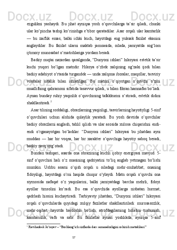 17ezgulikni   yashaydi.   Bu   jihat   ayniqsa   yosh   o‘quvchilarga   ta’sir   qiladi,   chunki
ular ko‘pincha tashqi ko‘rinishga e’tibor qaratadilar. Asar orqali ular kamtarlik
—   bu   zaiflik   emas,   balki   ichki   kuch,   hayotdagi   eng   yuksak   fazilat   ekanini
anglaydilar.   Bu   fazilat   ularni   maktab   jamoasida,   oilada,   jamiyatda   sog‘lom
ijtimoiy munosabat o‘rnatishlariga yordam beradi.
Badiiy nuqtai nazardan qaralganda, “Dunyoni ishlari” hikoyasi  estetik ta’sir
kuchi   yuqori   bo‘lgan   matndir.   Hikoya   o‘zbek   xalqining   og‘zaki   ijodi   bilan
badiiy adabiyot o‘rtasida turgandek — unda xalqona iboralar, maqollar, tasviriy
vositalar   ustalik   bilan   ishlatilgan.   Bu   matnni   o‘qiyotgan   o‘quvchi   o‘zini
muallifning qahramoni sifatida tasavvur qiladi, u bilan fikran hamnafas bo‘ladi.
Aynan   bunday  ruhiy  yaqinlik   o‘quvchining   tafakkurini   o‘stiradi,   estetik   didini
shakllantiradi. 5
Asar tilining soddaligi, obrazlarning yaqinligi, tasvirlarning hayotiyligi 5-sinf
o‘quvchilari   uchun   alohida   qulaylik   yaratadi.   Bu   yosh   davrida   o‘quvchilar
badiiy obrazlarni  anglash,  tahlil qilish va ular asosida  xulosa chiqarishni endi-
endi   o‘rganayotgan   bo‘ladilar.   “Dunyoni   ishlari”   hikoyasi   bu   jihatdan   ayni
muddao   —   har   bir   voqea,   har   bir   xarakter   o‘quvchiga   hayotiy   saboq   beradi,
badiiy zavq uyg‘otadi.
Bundan   tashqari,   asarda   ona   obrazining   kuchli   ijobiy   energiyasi   mavjud.   5-
sinf   o‘quvchisi   hali   o‘z   onasining   qadriyatini   to‘liq   anglab   yetmagan   bo‘lishi
mumkin.   Ushbu   asarni   o‘qish   orqali   u   oiladagi   mehr-muhabbat,   onaning
fidoyiligi,   hayotdagi   o‘rni   haqida   chuqur   o‘ylaydi.   Matn   orqali   o‘quvchi   ona
siymosida   nafaqat   o‘z   yaqinlarini,   balki   jamiyatdagi   barcha   mehrli,   fidoyi
ayollar   timsolini   ko‘radi.   Bu   esa   o‘quvchida   ayollarga   nisbatan   hurmat,
qadrlash   hissini   kuchaytiradi.   Tarbiyaviy   jihatdan,   “Dunyoni   ishlari”   hikoyasi
orqali   o‘quvchilarda   quyidagi   xulqiy   fazilatlar   shakllantiriladi:   murosasozlik,
mehr-oqibat,   hayotda   bardoshli   bo‘lish,   atrofdagilarning   holatini   tushunish,
kamtarinlik,   vafo   va   sabr.   Bu   fazilatlar   aynan   yoshlikda,   ayniqsa   5-sinf
5
  Ravshanbek Jo‘rayev – “Boshlang‘ich sinflarda dars samaradorligini oshirish metodikasi” 