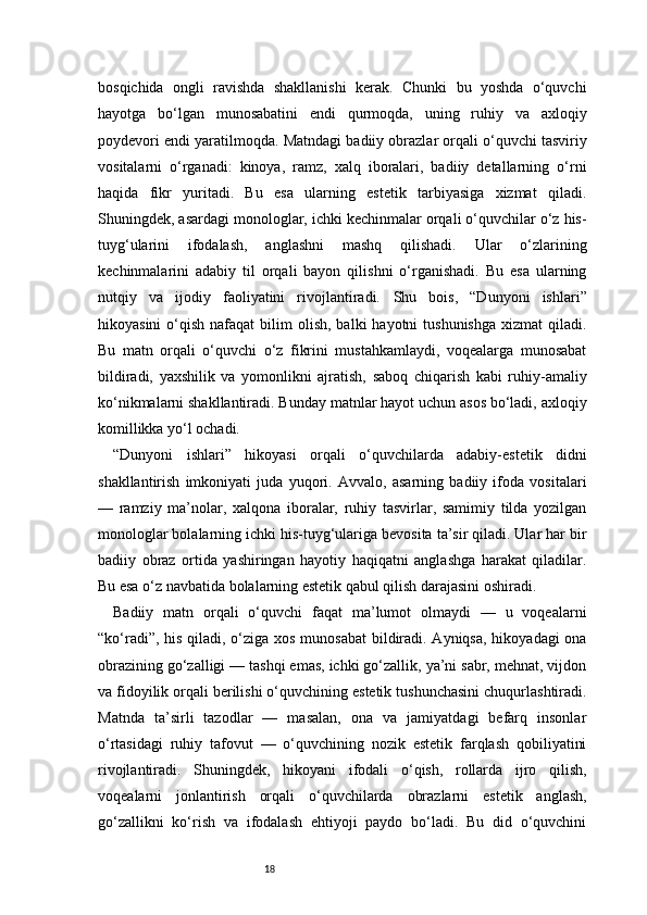 18bosqichida   ongli   ravishda   shakllanishi   kerak.   Chunki   bu   yoshda   o‘quvchi
hayotga   bo‘lgan   munosabatini   endi   qurmoqda,   uning   ruhiy   va   axloqiy
poydevori endi yaratilmoqda.   Matndagi badiiy obrazlar orqali o‘quvchi tasviriy
vositalarni   o‘rganadi:   kinoya,   ramz,   xalq   iboralari,   badiiy   detallarning   o‘rni
haqida   fikr   yuritadi.   Bu   esa   ularning   estetik   tarbiyasiga   xizmat   qiladi.
Shuningdek, asardagi monologlar, ichki kechinmalar orqali o‘quvchilar o‘z his-
tuyg‘ularini   ifodalash,   anglashni   mashq   qilishadi.   Ular   o‘zlarining
kechinmalarini   adabiy   til   orqali   bayon   qilishni   o‘rganishadi.   Bu   esa   ularning
nutqiy   va   ijodiy   faoliyatini   rivojlantiradi.   Shu   bois,   “Dunyoni   ishlari”
hikoyasini   o‘qish  nafaqat   bilim   olish,  balki  hayotni   tushunishga  xizmat   qiladi.
Bu   matn   orqali   o‘quvchi   o‘z   fikrini   mustahkamlaydi,   voqealarga   munosabat
bildiradi,   yaxshilik   va   yomonlikni   ajratish,   saboq   chiqarish   kabi   ruhiy-amaliy
ko‘nikmalarni shakllantiradi. Bunday matnlar hayot uchun asos bo‘ladi, axloqiy
komillikka yo‘l ochadi.
“Dunyoni   ishlari”   hikoyasi   orqali   o‘quvchilarda   adabiy-estetik   didni
shakllantirish   imkoniyati   juda   yuqori.   Avvalo,   asarning   badiiy   ifoda   vositalari
—   ramziy   ma’nolar,   xalqona   iboralar,   ruhiy   tasvirlar,   samimiy   tilda   yozilgan
monologlar bolalarning ichki his-tuyg‘ulariga bevosita ta’sir qiladi. Ular har bir
badiiy   obraz   ortida   yashiringan   hayotiy   haqiqatni   anglashga   harakat   qiladilar.
Bu esa o‘z navbatida bolalarning estetik qabul qilish darajasini oshiradi.
Badiiy   matn   orqali   o‘quvchi   faqat   ma’lumot   olmaydi   —   u   voqealarni
“ko‘radi”, his qiladi, o‘ziga xos munosabat  bildiradi. Ayniqsa, hikoyadagi ona
obrazining go‘zalligi — tashqi emas, ichki go‘zallik, ya’ni sabr, mehnat, vijdon
va fidoyilik orqali berilishi o‘quvchining estetik tushunchasini chuqurlashtiradi.
Matnda   ta’sirli   tazodlar   —   masalan,   ona   va   jamiyatdagi   befarq   insonlar
o‘rtasidagi   ruhiy   tafovut   —   o‘quvchining   nozik   estetik   farqlash   qobiliyatini
rivojlantiradi.   Shuningdek,   hikoyani   ifodali   o‘qish,   rollarda   ijro   qilish,
voqealarni   jonlantirish   orqali   o‘quvchilarda   obrazlarni   estetik   anglash,
go‘zallikni   ko‘rish   va   ifodalash   ehtiyoji   paydo   bo‘ladi.   Bu   did   o‘quvchini 
