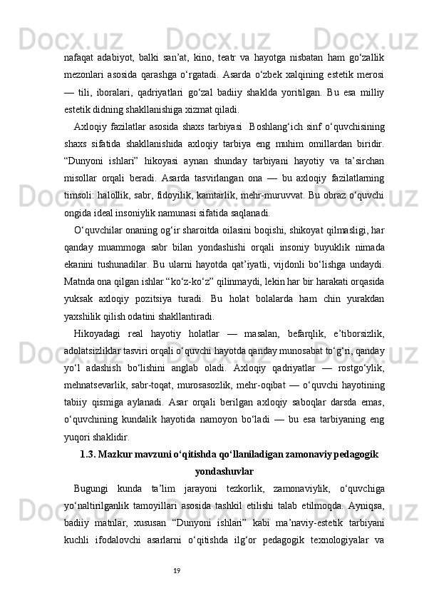 19nafaqat   adabiyot,   balki   san’at,   kino,   teatr   va   hayotga   nisbatan   ham   go‘zallik
mezonlari   asosida   qarashga   o‘rgatadi.   Asarda   o‘zbek   xalqining   estetik   merosi
—   tili,   iboralari,   qadriyatlari   go‘zal   badiiy   shaklda   yoritilgan.   Bu   esa   milliy
estetik didning shakllanishiga xizmat qiladi.
Axloqiy  fazilatlar  asosida  shaxs   tarbiyasi     Boshlang‘ich  sinf  o‘quvchisining
shaxs   sifatida   shakllanishida   axloqiy   tarbiya   eng   muhim   omillardan   biridir.
“Dunyoni   ishlari”   hikoyasi   aynan   shunday   tarbiyani   hayotiy   va   ta’sirchan
misollar   orqali   beradi.   Asarda   tasvirlangan   ona   —   bu   axloqiy   fazilatlarning
timsoli: halollik, sabr, fidoyilik, kamtarlik, mehr-muruvvat. Bu obraz o‘quvchi
ongida ideal insoniylik namunasi sifatida saqlanadi.
O‘quvchilar onaning og‘ir sharoitda oilasini boqishi, shikoyat qilmasligi, har
qanday   muammoga   sabr   bilan   yondashishi   orqali   insoniy   buyuklik   nimada
ekanini   tushunadilar.   Bu   ularni   hayotda   qat’iyatli,   vijdonli   bo‘lishga   undaydi.
Matnda ona qilgan ishlar “ko‘z-ko‘z” qilinmaydi, lekin har bir harakati orqasida
yuksak   axloqiy   pozitsiya   turadi.   Bu   holat   bolalarda   ham   chin   yurakdan
yaxshilik qilish odatini shakllantiradi.
Hikoyadagi   real   hayotiy   holatlar   —   masalan,   befarqlik,   e’tiborsizlik,
adolatsizliklar tasviri orqali o‘quvchi hayotda qanday munosabat to‘g‘ri, qanday
yo‘l   adashish   bo‘lishini   anglab   oladi.   Axloqiy   qadriyatlar   —   rostgo‘ylik,
mehnatsevarlik,   sabr-toqat,   murosasozlik,   mehr-oqibat   —   o‘quvchi   hayotining
tabiiy   qismiga   aylanadi.   Asar   orqali   berilgan   axloqiy   saboqlar   darsda   emas,
o‘quvchining   kundalik   hayotida   namoyon   bo‘ladi   —   bu   esa   tarbiyaning   eng
yuqori shaklidir.
1.3. Mazkur mavzuni o‘qitishda qo‘llaniladigan zamonaviy pedagogik
yondashuvlar
Bugungi   kunda   ta’lim   jarayoni   tezkorlik,   zamonaviylik,   o‘quvchiga
yo‘naltirilganlik   tamoyillari   asosida   tashkil   etilishi   talab   etilmoqda.   Ayniqsa,
badiiy   matnlar,   xususan   “Dunyoni   ishlari”   kabi   ma’naviy-estetik   tarbiyani
kuchli   ifodalovchi   asarlarni   o‘qitishda   ilg‘or   pedagogik   texnologiyalar   va 