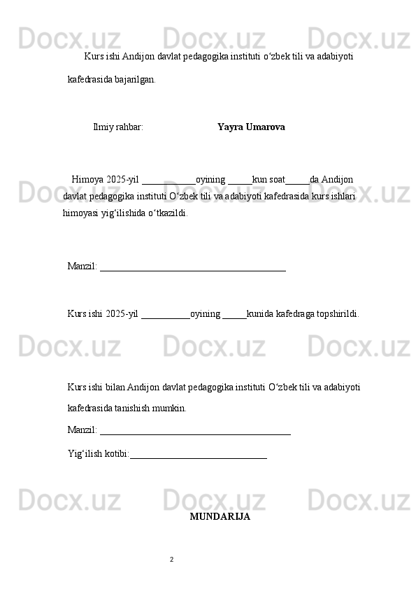 2        Kurs ishi Andijon davlat pedagogika instituti o zbek tili va adabiyotiʻ  
kafedrasida bajarilgan. 
 
Ilmiy rahbar:                               Yayra Umarova
 
     Himoya 2025-yil ___________oyining _____kun soat_____da Andijon 
davlat   pedagogika instituti O zbek tili va adabiyoti kafedrasida kurs ishlari 	
ʻ
himoyasi   yig‘ilishida o tkazildi. 	
ʻ
 
Manzil: ______________________________________ 
 
Kurs ishi 2025-yil __________oyining _____kunida kafedraga topshirildi. 
 
 
Kurs ishi bilan Andijon davlat pedagogika instituti O zbek tili va adabiyoti	
ʻ  
kafedrasida tanishish mumkin.  
Manzil: _______________________________________  
Yig‘ilish kotibi:____________________________ 
MUNDARIJA 