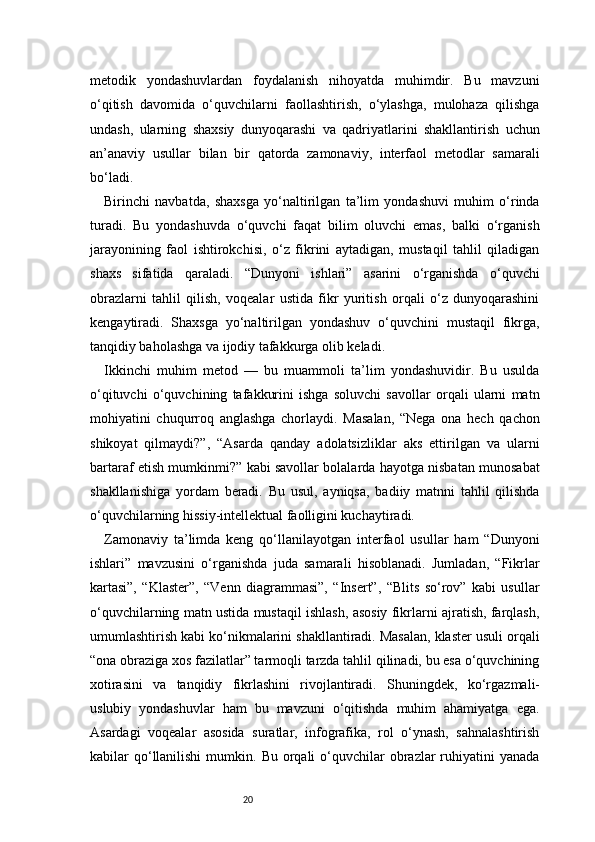 20metodik   yondashuvlardan   foydalanish   nihoyatda   muhimdir.   Bu   mavzuni
o‘qitish   davomida   o‘quvchilarni   faollashtirish,   o‘ylashga,   mulohaza   qilishga
undash,   ularning   shaxsiy   dunyoqarashi   va   qadriyatlarini   shakllantirish   uchun
an’anaviy   usullar   bilan   bir   qatorda   zamonaviy,   interfaol   metodlar   samarali
bo‘ladi.
Birinchi   navbatda,   shaxsga   yo‘naltirilgan   ta’lim   yondashuvi   muhim   o‘rinda
turadi.   Bu   yondashuvda   o‘quvchi   faqat   bilim   oluvchi   emas,   balki   o‘rganish
jarayonining   faol   ishtirokchisi,   o‘z   fikrini   aytadigan,   mustaqil   tahlil   qiladigan
shaxs   sifatida   qaraladi.   “Dunyoni   ishlari”   asarini   o‘rganishda   o‘quvchi
obrazlarni   tahlil   qilish,   voqealar   ustida   fikr   yuritish   orqali   o‘z   dunyoqarashini
kengaytiradi.   Shaxsga   yo‘naltirilgan   yondashuv   o‘quvchini   mustaqil   fikrga,
tanqidiy baholashga va ijodiy tafakkurga olib keladi.
Ikkinchi   muhim   metod   —   bu   muammoli   ta’lim   yondashuvidir.   Bu   usulda
o‘qituvchi   o‘quvchining   tafakkurini   ishga   soluvchi   savollar   orqali   ularni   matn
mohiyatini   chuqurroq   anglashga   chorlaydi.   Masalan,   “Nega   ona   hech   qachon
shikoyat   qilmaydi?”,   “Asarda   qanday   adolatsizliklar   aks   ettirilgan   va   ularni
bartaraf etish mumkinmi?” kabi savollar bolalarda hayotga nisbatan munosabat
shakllanishiga   yordam   beradi.   Bu   usul,   ayniqsa,   badiiy   matnni   tahlil   qilishda
o‘quvchilarning hissiy-intellektual faolligini kuchaytiradi.
Zamonaviy   ta’limda   keng   qo‘llanilayotgan   interfaol   usullar   ham   “Dunyoni
ishlari”   mavzusini   o‘rganishda   juda   samarali   hisoblanadi.   Jumladan,   “Fikrlar
kartasi”,   “Klaster”,   “Venn   diagrammasi”,   “Insert”,   “Blits   so‘rov”   kabi   usullar
o‘quvchilarning matn ustida mustaqil ishlash, asosiy fikrlarni ajratish, farqlash,
umumlashtirish kabi ko‘nikmalarini shakllantiradi. Masalan, klaster usuli orqali
“ona obraziga xos fazilatlar” tarmoqli tarzda tahlil qilinadi, bu esa o‘quvchining
xotirasini   va   tanqidiy   fikrlashini   rivojlantiradi.   Shuningdek,   ko‘rgazmali-
uslubiy   yondashuvlar   ham   bu   mavzuni   o‘qitishda   muhim   ahamiyatga   ega.
Asardagi   voqealar   asosida   suratlar,   infografika,   rol   o‘ynash,   sahnalashtirish
kabilar  qo‘llanilishi  mumkin.  Bu orqali   o‘quvchilar  obrazlar  ruhiyatini  yanada 