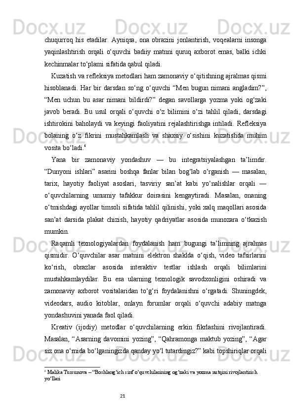 21chuqurroq   his   etadilar.   Ayniqsa,   ona   obrazini   jonlantirish,   voqealarni   insonga
yaqinlashtirish   orqali   o‘quvchi   badiiy   matnni   quruq   axborot   emas,   balki   ichki
kechinmalar to‘plami sifatida qabul qiladi.
Kuzatish va refleksiya metodlari ham zamonaviy o‘qitishning ajralmas qismi
hisoblanadi.   Har   bir   darsdan   so‘ng   o‘quvchi   “Men   bugun   nimani   angladim?”,
“Men   uchun   bu   asar   nimani   bildirdi?”   degan   savollarga   yozma   yoki   og‘zaki
javob   beradi.   Bu   usul   orqali   o‘quvchi   o‘z   bilimini   o‘zi   tahlil   qiladi,   darsdagi
ishtirokini   baholaydi   va   keyingi   faoliyatini   rejalashtirishga   intiladi.   Refleksiya
bolaning   o‘z   fikrini   mustahkamlash   va   shaxsiy   o‘sishini   kuzatishda   muhim
vosita bo‘ladi. 6
Yana   bir   zamonaviy   yondashuv   —   bu   integratsiyalashgan   ta’limdir.
“Dunyoni   ishlari”   asarini   boshqa   fanlar   bilan   bog‘lab   o‘rganish   —   masalan,
tarix,   hayotiy   faoliyat   asoslari,   tasviriy   san’at   kabi   yo‘nalishlar   orqali   —
o‘quvchilarning   umumiy   tafakkur   doirasini   kengaytiradi.   Masalan,   onaning
o‘tmishdagi ayollar timsoli sifatida tahlil qilinishi, yoki xalq maqollari asosida
san’at   darsida   plakat   chizish,   hayotiy   qadriyatlar   asosida   munozara   o‘tkazish
mumkin.
Raqamli   texnologiyalardan   foydalanish   ham   bugungi   ta’limning   ajralmas
qismidir.   O‘quvchilar   asar   matnini   elektron   shaklda   o‘qish,   video   tafsirlarini
ko‘rish,   obrazlar   asosida   interaktiv   testlar   ishlash   orqali   bilimlarini
mustahkamlaydilar.   Bu   esa   ularning   texnologik   savodxonligini   oshiradi   va
zamonaviy   axborot   vositalaridan   to‘g‘ri   foydalanishni   o‘rgatadi.   Shuningdek,
videodars,   audio   kitoblar,   onlayn   forumlar   orqali   o‘quvchi   adabiy   matnga
yondashuvini yanada faol qiladi.
Kreativ   (ijodiy)   metodlar   o‘quvchilarning   erkin   fikrlashini   rivojlantiradi.
Masalan,   “Asarning   davomini   yozing”,   “Qahramonga   maktub   yozing”,   “Agar
siz ona o‘rnida bo‘lganingizda qanday yo‘l tutardingiz?” kabi topshiriqlar orqali
6
  Malika Tursunova – “Boshlang‘ich sinf o‘quvchilarining og‘zaki va yozma nutqini rivojlantirish 
yo‘llari 