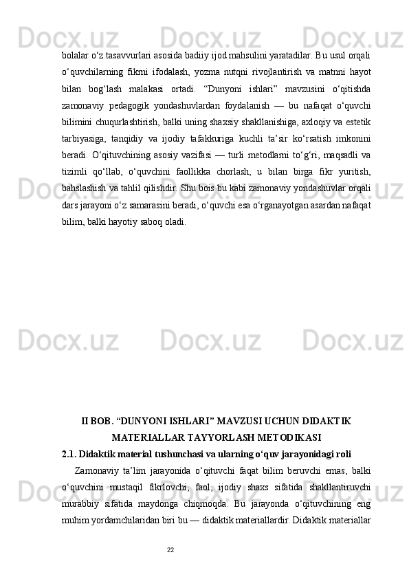 22bolalar o‘z tasavvurlari asosida badiiy ijod mahsulini yaratadilar. Bu usul orqali
o‘quvchilarning   fikrni   ifodalash,   yozma   nutqni   rivojlantirish   va   matnni   hayot
bilan   bog‘lash   malakasi   ortadi.   “Dunyoni   ishlari”   mavzusini   o‘qitishda
zamonaviy   pedagogik   yondashuvlardan   foydalanish   —   bu   nafaqat   o‘quvchi
bilimini chuqurlashtirish, balki uning shaxsiy shakllanishiga, axloqiy va estetik
tarbiyasiga,   tanqidiy   va   ijodiy   tafakkuriga   kuchli   ta’sir   ko‘rsatish   imkonini
beradi.   O‘qituvchining   asosiy   vazifasi   —   turli   metodlarni   to‘g‘ri,   maqsadli   va
tizimli   qo‘llab,   o‘quvchini   faollikka   chorlash,   u   bilan   birga   fikr   yuritish,
bahslashish va tahlil qilishdir. Shu bois bu kabi zamonaviy yondashuvlar orqali
dars jarayoni o‘z samarasini beradi, o‘quvchi esa o‘rganayotgan asardan nafaqat
bilim, balki hayotiy saboq oladi.
II BOB. “DUNYONI ISHLARI” MAVZUSI UCHUN DIDAKTIK
MATERIALLAR TAYYORLASH METODIKASI
2.1. Didaktik material tushunchasi va ularning o‘quv jarayonidagi roli
      Zamonaviy   ta’lim   jarayonida   o‘qituvchi   faqat   bilim   beruvchi   emas,   balki
o‘quvchini   mustaqil   fikrlovchi,   faol,   ijodiy   shaxs   sifatida   shakllantiruvchi
murabbiy   sifatida   maydonga   chiqmoqda.   Bu   jarayonda   o‘qituvchining   eng
muhim yordamchilaridan biri bu — didaktik materiallardir. Didaktik materiallar 