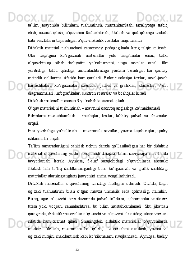 23ta’lim   jarayonida   bilimlarni   tushuntirish,   mustahkamlash,   amaliyotga   tatbiq
etish,  nazorat  qilish,   o‘quvchini  faollashtirish,  fikrlash   va  ijod  qilishga  undash
kabi vazifalarni bajaradigan o‘quv-metodik vositalar majmuasidir.
Didaktik   material   tushunchasi   zamonaviy   pedagogikada   keng   talqin   qilinadi.
Ular   faqatgina   ko‘rgazmali   materiallar   yoki   tarqatmalar   emas,   balki
o‘quvchining   bilish   faoliyatini   yo‘naltiruvchi,   unga   savollar   orqali   fikr
yuritishga,   tahlil   qilishga,   umumlashtirishga   yordam   beradigan   har   qanday
metodik   qo‘llanma   sifatida   ham   qaraladi.   Bular   jumlasiga   testlar,   savol-javob
kartochkalari,   ko‘rgazmalar,   sxemalar,   jadval   va   grafiklar,   klasterlar,   Venn
diagrammalari, infografikalar, elektron resurslar va boshqalar kiradi.
Didaktik materiallar asosan 3 yo‘nalishda xizmat qiladi:
O‘quv materialini tushuntirish – mavzuni osonroq anglashga ko‘maklashadi.
Bilimlarni   mustahkamlash   –   mashqlar,   testlar,   tahliliy   jadval   va   chizmalar
orqali.
Fikr   yuritishga   yo‘naltirish   –   muammoli   savollar,   yozma   topshiriqlar,   ijodiy
ishlanmalar orqali.
Ta’lim   samaradorligini   oshirish   uchun   darsda   qo‘llaniladigan   har   bir   didaktik
material   o‘quvchining   yoshi,   rivojlanish   darajasi,   bilim   saviyasiga   mos   holda
tayyorlanishi   kerak.   Ayniqsa,   5-sinf   bosqichidagi   o‘quvchilarda   abstrakt
fikrlash   hali   to‘liq   shakllanmaganligi   bois,   ko‘rgazmali   va   grafik   shakldagi
materiallar ularning anglash jarayonini ancha yengillashtiradi.
Didaktik   materiallar   o‘quvchining   darsdagi   faolligini   oshiradi.   Odatda,   faqat
og‘zaki   tushuntirish   bilan   o‘tgan   mavzu   unchalik   esda   qolmasligi   mumkin.
Biroq,   agar   o‘quvchi   dars   davomida   jadval   to‘ldirsa,   qahramonlar   xaritasini
tuzsa   yoki   voqeani   sahnalashtirsa,   bu   bilim   mustahkamlanadi.   Shu   jihatdan
qaraganda, didaktik materiallar o‘qituvchi va o‘quvchi o‘rtasidagi aloqa vositasi
sifatida   ham   xizmat   qiladi.   Shuningdek,   didaktik   materiallar   o‘quvchilarda
mustaqil   fikrlash,   muammoni   hal   qilish,   o‘z   qarashini   asoslash,   yozma   va
og‘zaki nutqini shakllantirish kabi ko‘nikmalarni rivojlantiradi. Ayniqsa, badiiy 