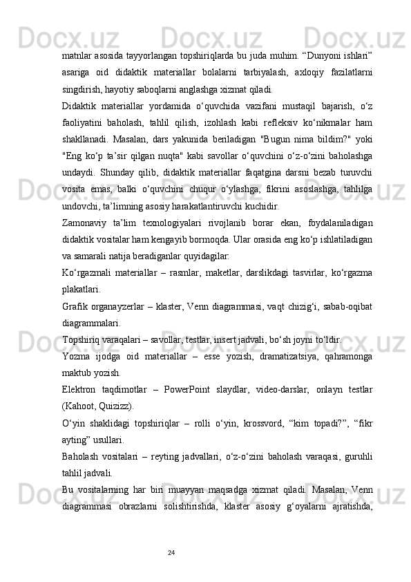24matnlar asosida tayyorlangan topshiriqlarda bu juda muhim. “Dunyoni ishlari”
asariga   oid   didaktik   materiallar   bolalarni   tarbiyalash,   axloqiy   fazilatlarni
singdirish, hayotiy saboqlarni anglashga xizmat qiladi.
Didaktik   materiallar   yordamida   o‘quvchida   vazifani   mustaqil   bajarish,   o‘z
faoliyatini   baholash,   tahlil   qilish,   izohlash   kabi   refleksiv   ko‘nikmalar   ham
shakllanadi.   Masalan,   dars   yakunida   beriladigan   "Bugun   nima   bildim?"   yoki
"Eng   ko‘p   ta’sir   qilgan   nuqta"   kabi   savollar   o‘quvchini   o‘z-o‘zini   baholashga
undaydi.   Shunday   qilib,   didaktik   materiallar   faqatgina   darsni   bezab   turuvchi
vosita   emas,   balki   o‘quvchini   chuqur   o‘ylashga,   fikrini   asoslashga,   tahlilga
undovchi, ta’limning asosiy harakatlantiruvchi kuchidir.
Zamonaviy   ta’lim   texnologiyalari   rivojlanib   borar   ekan,   foydalaniladigan
didaktik vositalar ham kengayib bormoqda. Ular orasida eng ko‘p ishlatiladigan
va samarali natija beradiganlar quyidagilar:
Ko‘rgazmali   materiallar   –   rasmlar,   maketlar,   darslikdagi   tasvirlar,   ko‘rgazma
plakatlari.
Grafik   organayzerlar   –  klaster,   Venn   diagrammasi,   vaqt   chizig‘i,  sabab-oqibat
diagrammalari.
Topshiriq varaqalari – savollar, testlar, insert jadvali, bo‘sh joyni to‘ldir.
Yozma   ijodga   oid   materiallar   –   esse   yozish,   dramatizatsiya,   qahramonga
maktub yozish.
Elektron   taqdimotlar   –   PowerPoint   slaydlar,   video-darslar,   onlayn   testlar
(Kahoot, Quizizz).
O‘yin   shaklidagi   topshiriqlar   –   rolli   o‘yin,   krossvord,   “kim   topadi?”,   “fikr
ayting” usullari.
Baholash   vositalari   –   reyting   jadvallari,   o‘z-o‘zini   baholash   varaqasi,   guruhli
tahlil jadvali.
Bu   vositalarning   har   biri   muayyan   maqsadga   xizmat   qiladi.   Masalan,   Venn
diagrammasi   obrazlarni   solishtirishda,   klaster   asosiy   g‘oyalarni   ajratishda, 