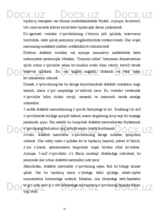 25topshiriq varaqalari  esa  bilimni mustahkamlashda  foydali. Ayniqsa, krossvord,
test, rasm asosida hikoya tuzish kabi topshiriqlar darsni jonlantiradi.
Ko‘rgazmali   vositalar   o‘quvchilarning   e’tiborini   jalb   qilishda,   tasavvurini
boyitishda, eslab qolish jarayonini yengillashtirishda yordam beradi. Ular orqali
mavzuning murakkab jihatlari soddalashtirib tushuntiriladi.
Elektron   didaktik   vositalar   esa   ayniqsa   zamonaviy   maktablarda   katta
imkoniyatlar yaratmoqda. Masalan, “Dunyoni ishlari” hikoyasini dramatizatsiya
qilish   uchun   o‘quvchilar   sahna   ko‘rinishini   audio   bilan   eshitib,   tasvirli   tarzda
tasavvur   qilishadi.   Bu   esa   tinglab   anglash,   ifodalash   va   teatr   nutqi
ko‘nikmalarini oshiradi.
Demak, o‘qituvchining har bir darsga tayyorlanishida didaktik vositalarni ongli
tanlash,   ularni   o‘quv   maqsadiga   yo‘naltirish   zarur.   Bu   vositalar   yordamida
o‘quvchilar   bilim   olishni   zavqli,   samarali   va   mazmunli   tarzda   amalga
oshiradilar.
5-sinfda didaktik materiallarning o‘quvchi faoliyatiga ta’siri   Boshlang‘ich sinf
o‘quvchilarida bilishga qiziqish baland, ammo diqqatning uzoq vaqt bir nuqtaga
jamlanishi qiyin. Shu sababli bu bosqichda didaktik materiallardan foydalanish
o‘quvchining faoliyatini uyg‘otuvchi asosiy vosita hisoblanadi.
Avvalo,   didaktik   materiallar   o‘quvchilarning   darsga   nisbatan   qiziqishini
oshiradi.  Ular   oddiy  matn  o‘qishdan   ko‘ra  topshiriq  bajarish,  jadval  to‘ldirish,
o‘yin   o‘ynash,   qahramonlarni   taqqoslash   orqali   bilishni   afzal   ko‘radilar.
Ayniqsa,   5-sinf   o‘quvchilari   o‘z   fikrini   mustaqil   ifodalashga   intilishadi,   bu
jarayonda ular uchun didaktik materiallar juda zarur.
Ikkinchidan,   didaktik   materiallar   o‘quvchining   aqlan   faol   bo‘lishiga   xizmat
qiladi.   Har   bir   topshiriq   ularni   o‘ylashga,   tahlil   qilishga,   sabab-oqibat
munosabatini   tushunishga   undaydi.   Masalan,   ona   obrazidagi   xatti-harakatni
to‘g‘ri yoki noto‘g‘ri deb baholashga oid topshiriq o‘quvchining tanqidiy fikrini
uyg‘otadi. 
