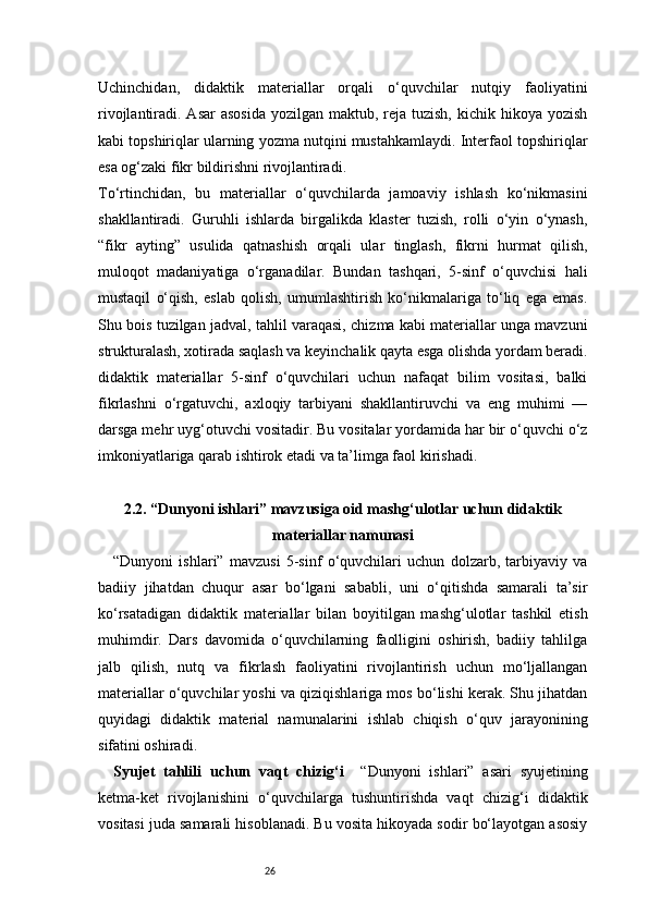 26Uchinchidan,   didaktik   materiallar   orqali   o‘quvchilar   nutqiy   faoliyatini
rivojlantiradi. Asar  asosida  yozilgan  maktub, reja tuzish,  kichik hikoya yozish
kabi topshiriqlar ularning yozma nutqini mustahkamlaydi. Interfaol topshiriqlar
esa og‘zaki fikr bildirishni rivojlantiradi.
To‘rtinchidan,   bu   materiallar   o‘quvchilarda   jamoaviy   ishlash   ko‘nikmasini
shakllantiradi.   Guruhli   ishlarda   birgalikda   klaster   tuzish,   rolli   o‘yin   o‘ynash,
“fikr   ayting”   usulida   qatnashish   orqali   ular   tinglash,   fikrni   hurmat   qilish,
muloqot   madaniyatiga   o‘rganadilar.   Bundan   tashqari,   5-sinf   o‘quvchisi   hali
mustaqil   o‘qish,   eslab   qolish,   umumlashtirish   ko‘nikmalariga   to‘liq   ega   emas.
Shu bois tuzilgan jadval, tahlil varaqasi, chizma kabi materiallar unga mavzuni
strukturalash, xotirada saqlash va keyinchalik qayta esga olishda yordam beradi.
didaktik   materiallar   5-sinf   o‘quvchilari   uchun   nafaqat   bilim   vositasi,   balki
fikrlashni   o‘rgatuvchi,   axloqiy   tarbiyani   shakllantiruvchi   va   eng   muhimi   —
darsga mehr uyg‘otuvchi vositadir. Bu vositalar yordamida har bir o‘quvchi o‘z
imkoniyatlariga qarab ishtirok etadi va ta’limga faol kirishadi.
2.2. “Dunyoni ishlari” mavzusiga oid mashg‘ulotlar uchun didaktik
materiallar namunasi
“Dunyoni   ishlari”   mavzusi   5-sinf   o‘quvchilari   uchun   dolzarb,   tarbiyaviy   va
badiiy   jihatdan   chuqur   asar   bo‘lgani   sababli,   uni   o‘qitishda   samarali   ta’sir
ko‘rsatadigan   didaktik   materiallar   bilan   boyitilgan   mashg‘ulotlar   tashkil   etish
muhimdir.   Dars   davomida   o‘quvchilarning   faolligini   oshirish,   badiiy   tahlilga
jalb   qilish,   nutq   va   fikrlash   faoliyatini   rivojlantirish   uchun   mo‘ljallangan
materiallar o‘quvchilar yoshi va qiziqishlariga mos bo‘lishi kerak. Shu jihatdan
quyidagi   didaktik   material   namunalarini   ishlab   chiqish   o‘quv   jarayonining
sifatini oshiradi.
Syujet   tahlili   uchun   vaqt   chizig‘i     “Dunyoni   ishlari”   asari   syujetining
ketma-ket   rivojlanishini   o‘quvchilarga   tushuntirishda   vaqt   chizig‘i   didaktik
vositasi juda samarali hisoblanadi. Bu vosita hikoyada sodir bo‘layotgan asosiy 