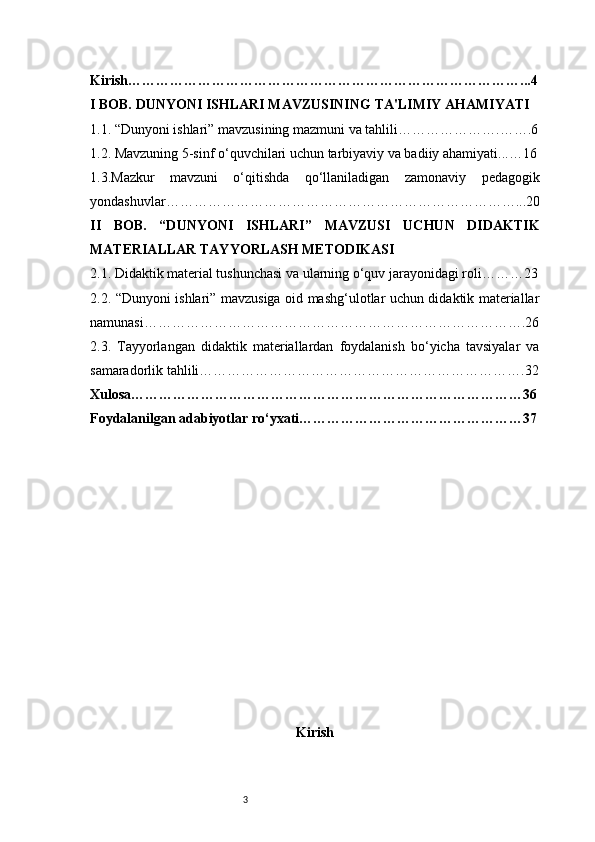 3Kirish …………………………………………………………………………...4
I BOB. DUNYONI ISHLARI MAVZUSINING TA'LIMIY AHAMIYATI
1.1. “Dunyoni ishlari” mavzusining mazmuni va tahlili ………………….…….6
1.2. Mavzuning 5-sinf o‘quvchilari uchun tarbiyaviy va badiiy ahamiyati ...…16
1.3.Mazkur   mavzuni   o‘qitishda   qo‘llaniladigan   zamonaviy   pedagogik
yondashuvlar …………………………………………………………………...20
II   BOB.   “DUNYONI   ISHLARI”   MAVZUSI   UCHUN   DIDAKTIK
MATERIALLAR TAYYORLASH METODIKASI
2.1. Didaktik material tushunchasi va ularning o‘quv jarayonidagi roli ………23
2.2. “Dunyoni ishlari” mavzusiga oid mashg‘ulotlar uchun didaktik materiallar
namunasi ……………………………………………………………………….26
2.3.   Tayyorlangan   didaktik   materiallardan   foydalanish   bo‘yicha   tavsiyalar   va
samaradorlik tahlili …………………………………………………………….32
Xulosa …………………………………………………………………………36
Foydalanilgan adabiyotlar ro‘yxati …………………………………………37
Kirish 