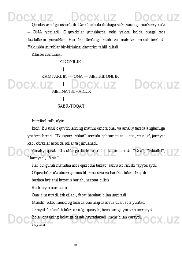 31Qanday amalga oshiriladi: Dars boshida doskaga yoki varaqga markaziy so‘z
–   ONA   yoziladi.   O‘quvchilar   guruhlarda   yoki   yakka   holda   onaga   xos
fazilatlarni   yozadilar.   Har   bir   fazilatga   izoh   va   matndan   misol   beriladi.
Yakunida guruhlar bir-birining klasterini tahlil qiladi.
Klaster namunasi:
                          FIDOYILIK
                             |
         KAMTARLIK — ONA — MEHRIBONLIK
                             |
                   MEHNATSEVARLIK
                             |
                        SABR-TOQAT
Interfaol rolli o'yin
Izoh: Bu usul o'quvchilarning matnni emotsional va amaliy tarzda anglashiga
yordam  beradi.  “Dunyoni  ishlari”   asarida  qahramonlar   –  ona,  muallif,  jamiyat
kabi obrazlar asosida rollar taqsimlanadi.
Amaliy   qarab:   Guruhlarga   bo'linib,   rollar   taqsimlanadi:   “Ona”,   “Muallif”,
“Jamiyat”, “Bola”.
Har bir guruh matndan mos epizodni tanlab, sahna ko'rinishi tayyorlaydi.
O'quvchilar o'z obraziga mos til, emotsiya va harakat bilan chiqadi.
boshqa hujjatni kuzatib borish, nazorat qilish
Rolli o'yin namunasi:
Ona: jim turadi, ish qiladi, faqat harakati bilan gapiradi.
Muallif: ichki monolog tarzida ona haqida afsus bilan so'z yuritadi
Jamiyat: befarqlik bilan atrofga qaraydi, hech kimga yordam bermaydi.
Bola: onasining holatiga qarab hayratlanadi, mehr bilan qaraydi.
Foydasi: 