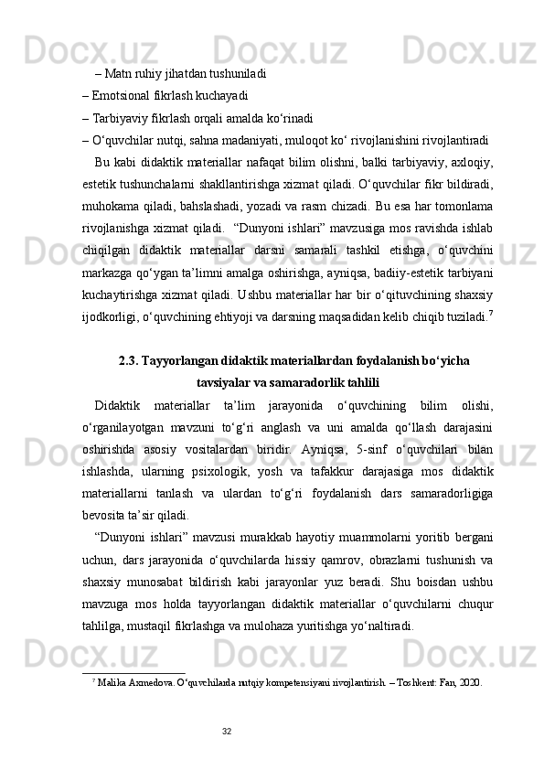 32– Matn ruhiy jihatdan tushuniladi 
– Emotsional fikrlash kuchayadi 
– Tarbiyaviy fikrlash orqali amalda ko‘rinadi 
– O‘quvchilar nutqi, sahna madaniyati, muloqot ko‘ rivojlanishini rivojlantiradi
Bu kabi didaktik materiallar nafaqat  bilim olishni, balki tarbiyaviy, axloqiy,
estetik tushunchalarni shakllantirishga xizmat qiladi. O‘quvchilar fikr bildiradi,
muhokama qiladi, bahslashadi, yozadi va rasm chizadi. Bu esa har tomonlama
rivojlanishga xizmat qiladi.   “Dunyoni ishlari” mavzusiga mos ravishda ishlab
chiqilgan   didaktik   materiallar   darsni   samarali   tashkil   etishga,   o‘quvchini
markazga qo‘ygan ta’limni amalga oshirishga, ayniqsa, badiiy-estetik tarbiyani
kuchaytirishga  xizmat qiladi. Ushbu materiallar  har  bir  o‘qituvchining shaxsiy
ijodkorligi, o‘quvchining ehtiyoji va darsning maqsadidan kelib chiqib tuziladi. 7
2.3. Tayyorlangan didaktik materiallardan foydalanish bo‘yicha
tavsiyalar va samaradorlik tahlili
Didaktik   materiallar   ta’lim   jarayonida   o‘quvchining   bilim   olishi,
o‘rganilayotgan   mavzuni   to‘g‘ri   anglash   va   uni   amalda   qo‘llash   darajasini
oshirishda   asosiy   vositalardan   biridir.   Ayniqsa,   5-sinf   o‘quvchilari   bilan
ishlashda,   ularning   psixologik,   yosh   va   tafakkur   darajasiga   mos   didaktik
materiallarni   tanlash   va   ulardan   to‘g‘ri   foydalanish   dars   samaradorligiga
bevosita ta’sir qiladi.
“Dunyoni   ishlari”   mavzusi   murakkab   hayotiy   muammolarni   yoritib   bergani
uchun,   dars   jarayonida   o‘quvchilarda   hissiy   qamrov,   obrazlarni   tushunish   va
shaxsiy   munosabat   bildirish   kabi   jarayonlar   yuz   beradi.   Shu   boisdan   ushbu
mavzuga   mos   holda   tayyorlangan   didaktik   materiallar   o‘quvchilarni   chuqur
tahlilga, mustaqil fikrlashga va mulohaza yuritishga yo‘naltiradi.
7
  Malika Axmedova. O‘quvchilarda nutqiy kompetensiyani rivojlantirish. – Toshkent: Fan, 2020. 