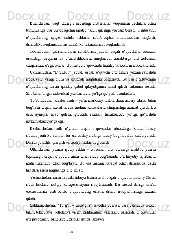 33Birinchidan,   vaqt   chizig‘i   asosidagi   materiallar   voqealarni   izchillik   bilan
tushunishga, har bir bosqichni ajratib, tahlil qilishga yordam beradi. Ushbu usul
o‘quvchining   syujet   ustida   ishlash,   sabab-oqibat   munosabatini   anglash,
dramatik rivojlanishni tushunish ko‘nikmalarini rivojlantiradi.
Ikkinchidan,   qahramonlarni   solishtirish   jadvali   orqali   o‘quvchilar   obrazlar
orasidagi   farqlarni   va   o‘xshashliklarni   aniqlashni,   xarakterga   oid   xulosalar
chiqarishni o‘rganadilar. Bu metod o‘quvchida tahliliy tafakkurni shakllantiradi.
Uchinchidan,   “INSERT”   jadvali   orqali   o‘quvchi   o‘z   fikrini   yozma   ravishda
ifodalaydi,   yangi   bilim   va   shubhali   nuqtalarni   belgilaydi.   Bu   esa   o‘qituvchiga
o‘quvchining   darsni   qanday   qabul   qilayotganini   tahlil   qilish   imkonini   beradi.
Shu bilan birga, individual yondashuvni yo‘lga qo‘yish osonlashadi.
To‘rtinchidan, klaster usuli – ya’ni markaziy tushunchani asosiy fikrlar bilan
bog‘lash  orqali  vizual  tarzda  muhim  xulosalarni  chiqarishga  xizmat  qiladi. Bu
usul   ayniqsa   eslab   qolish,   guruhda   ishlash,   hamkorlikni   yo‘lga   qo‘yishda
muhim ahamiyatga ega.
Beshinchidan,   rolli   o‘yinlar   orqali   o‘quvchilar   obrazlarga   kiradi,   hissiy
ifodani jonli ko‘rsatadi, bu esa badiiy matnga hissiy bog‘lanishni kuchaytiradi.
Darsda jonlilik, qiziqish va ijodiy fikrlar uyg‘onadi.
Oltinchidan,   yozma   ijodiy   ishlar   –   xususan,   ona   obraziga   maktub   yozish
topshirig‘i  orqali  o‘quvchi  matn bilan ruhiy bog‘lanadi,  o‘z hayotiy tajribasini
matn   mazmuni   bilan   bog‘laydi.   Bu   esa   matnni   nafaqat   bilim   darajasida,   balki
his darajasida anglashga olib keladi.
Yettinchidan, rasm asosida hikoya tuzish usuli orqali o‘quvchi tasviriy fikrni,
ifoda   kuchini,   nutqiy   kompetensiyani   rivojlantiradi.   Bu   metod   darsga   san’at
elementlarini   olib   kirib,   o‘quvchining   estetik   didini   rivojlantirishga   xizmat
qiladi.
Sakkizinchidan,  “To‘g‘ri  –  noto‘g‘ri”  savollar   vositasi  dars  yakunida  tezkor
bilim   tekshiruvi, refleksiya  va  mustahkamlash  vazifasini  bajaradi.  O‘quvchilar
o‘z javoblarini baholaydi, xatolar ustida ishlaydi. 