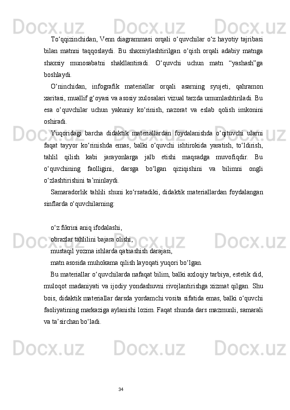 34To‘qqizinchidan,  Venn  diagrammasi   orqali  o‘quvchilar   o‘z  hayotiy  tajribasi
bilan   matnni   taqqoslaydi.   Bu   shaxsiylashtirilgan   o‘qish   orqali   adabiy   matnga
shaxsiy   munosabatni   shakllantiradi.   O‘quvchi   uchun   matn   “yashash”ga
boshlaydi.
O‘ninchidan,   infografik   materiallar   orqali   asarning   syujeti,   qahramon
xaritasi, muallif g‘oyasi va asosiy xulosalari vizual tarzda umumlashtiriladi. Bu
esa   o‘quvchilar   uchun   yakuniy   ko‘rinish,   nazorat   va   eslab   qolish   imkonini
oshiradi.
Yuqoridagi   barcha   didaktik   materiallardan   foydalanishda   o‘qituvchi   ularni
faqat   tayyor   ko‘rinishda   emas,   balki   o‘quvchi   ishtirokida   yaratish,   to‘ldirish,
tahlil   qilish   kabi   jarayonlarga   jalb   etishi   maqsadga   muvofiqdir.   Bu
o‘quvchining   faolligini,   darsga   bo‘lgan   qiziqishini   va   bilimni   ongli
o‘zlashtirishini ta’minlaydi.
Samaradorlik   tahlili   shuni   ko‘rsatadiki,   didaktik   materiallardan   foydalangan
sinflarda o‘quvchilarning:
o‘z fikrini aniq ifodalashi,
obrazlar tahlilini bajara olishi,
mustaqil yozma ishlarda qatnashish darajasi,
matn asosida muhokama qilish layoqati yuqori bo‘lgan.
Bu materiallar o‘quvchilarda nafaqat bilim, balki axloqiy tarbiya, estetik did,
muloqot  madaniyati   va ijodiy  yondashuvni   rivojlantirishga  xizmat  qilgan.  Shu
bois, didaktik materiallar darsda yordamchi vosita sifatida emas, balki o‘quvchi
faoliyatining markaziga aylanishi lozim. Faqat shunda dars mazmunli, samarali
va ta’sirchan bo‘ladi. 