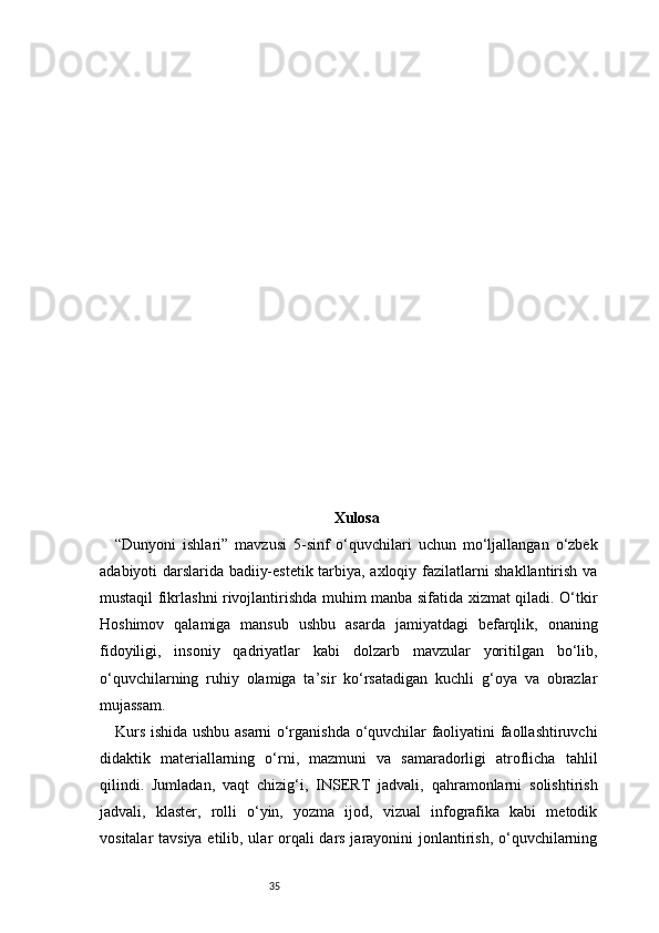 35 Xulosa
“Dunyoni   ishlari”   mavzusi   5-sinf   o‘quvchilari   uchun   mo‘ljallangan   o‘zbek
adabiyoti darslarida badiiy-estetik tarbiya, axloqiy fazilatlarni shakllantirish va
mustaqil fikrlashni rivojlantirishda muhim manba sifatida xizmat qiladi. O‘tkir
Hoshimov   qalamiga   mansub   ushbu   asarda   jamiyatdagi   befarqlik,   onaning
fidoyiligi,   insoniy   qadriyatlar   kabi   dolzarb   mavzular   yoritilgan   bo‘lib,
o‘quvchilarning   ruhiy   olamiga   ta’sir   ko‘rsatadigan   kuchli   g‘oya   va   obrazlar
mujassam.
Kurs ishida ushbu asarni o‘rganishda o‘quvchilar faoliyatini faollashtiruvchi
didaktik   materiallarning   o‘rni,   mazmuni   va   samaradorligi   atroflicha   tahlil
qilindi.   Jumladan,   vaqt   chizig‘i,   INSERT   jadvali,   qahramonlarni   solishtirish
jadvali,   klaster,   rolli   o‘yin,   yozma   ijod,   vizual   infografika   kabi   metodik
vositalar tavsiya etilib, ular  orqali dars jarayonini jonlantirish, o‘quvchilarning 