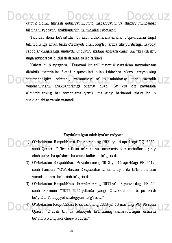 36estetik   didini,   fikrlash   qobiliyatini,   nutq   madaniyatini   va   shaxsiy   munosabat
bildirish layoqatini shakllantirish mumkinligi isbotlandi.
Tahlillar   shuni   ko‘rsatdiki,   bu   kabi   didaktik   materiallar   o‘quvchilarni   faqat
bilim olishga emas, balki o‘z hayoti bilan bog‘liq tarzda fikr yuritishga, hayotiy
saboqlar chiqarishga undaydi. O‘quvchi matnni anglash emas, uni “his qilish”,
unga munosabat bildirish darajasiga ko‘tariladi.
Xulosa   qilib   aytganda,   “Dunyoni   ishlari”   mavzusi   yuzasidan   tayyorlangan
didaktik   materiallar   5-sinf   o‘quvchilari   bilan   ishlashda   o‘quv   jarayonining
samaradorligini   oshiradi,   zamonaviy   ta’lim   talablariga   mos   metodik
yondashuvlarni   shakllantirishga   xizmat   qiladi.   Bu   esa   o‘z   navbatida
o‘quvchilarning   har   tomonlama   yetuk,   ma’naviy   barkamol   shaxs   bo‘lib
shakllanishiga zamin yaratadi.
Foydalanilgan adabiyotlar ro‘yxat
1) O‘zbekiston   Respublikasi   Prezidentining   2021-yil   6-apreldagi   PQ–5050-
sonli   Qarori   “Ta’lim   sifatini   oshirish   va   zamonaviy   dars   metodlarini   joriy
etish bo‘yicha qo‘shimcha chora-tadbirlar to‘g‘risida”
2) O‘zbekiston   Respublikasi   Prezidentining   2018-yil   16-apreldagi   PF–5417-
sonli   Farmoni   “O‘zbekiston   Respublikasida   umumiy   o‘rta   ta’lim   tizimini
yanada takomillashtirish to‘g‘risida”
3) O‘zbekiston   Respublikasi   Prezidentining   2022-yil   28-yanvardagi   PF–60-
sonli   Farmoni   “2022–2026-yillarda   yangi   O‘zbekistonni   barpo   etish
bo‘yicha Taraqqiyot strategiyasi to‘g‘risida”
4) O‘zbekiston Respublikasi Prezidentining 2023-yil 13-martdagi PQ–96-sonli
Qarori   “O‘zbek   tili   va   adabiyoti   ta’limining   samaradorligini   oshirish
bo‘yicha kompleks chora-tadbirlar” 